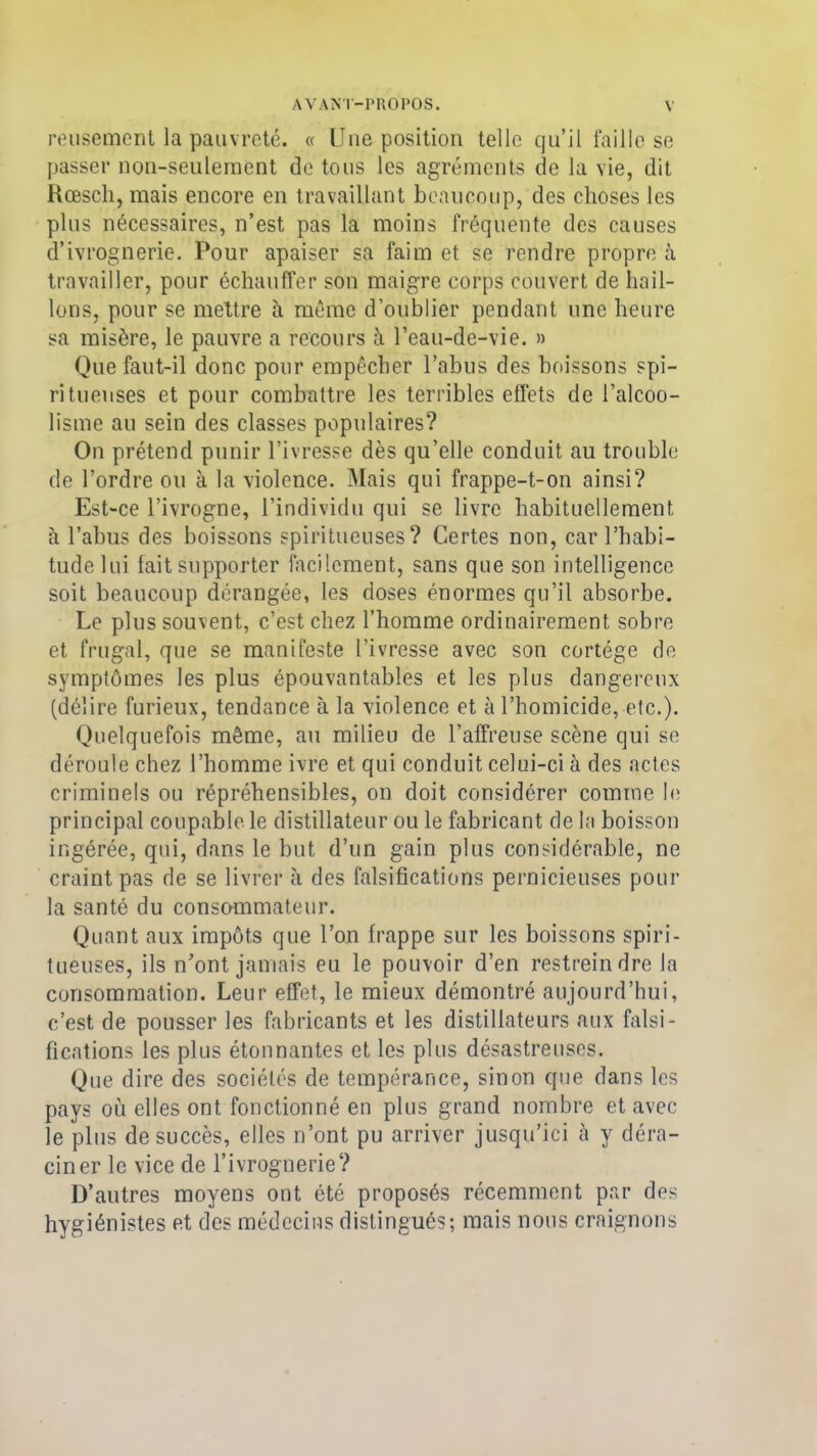 reusement la pauvreté. « Une position telle qu’il faille se passer non-seulement de tous les agréments de la vie, dit Kœscli, mais encore en travaillant beaucoup, des choses les plus nécessaires, n’est pas la moins fréquente des causes d’ivrognerie. Pour apaiser sa faim et se rendre propre à travailler, pour échauffer son maigre corps couvert de hail- lons, pour se mettre à même d’oublier pendant une heure sa misère, le pauvre a recours à l’eau-de-vie. » Que faut-il donc pour empêcher l’abus des boissons spi- ritueuses et pour combattre les terribles effets de l’alcoo- lisme au sein des classes populaires? On prétend punir l’ivresse dès qu’elle conduit au trouble de l’ordre ou à la violence. Mais qui frappe-t-on ainsi? Est-ce l’ivrogne, l’individu qui se livre habituellement à l’abus des boissons spiritueuses? Certes non, car l’habi- tude lui fait supporter facilement, sans que son intelligence soit beaucoup dérangée, les doses énormes qu’il absorbe. Le plus souvent, c’est chez l’homme ordinairement sobre et frugal, que se manifeste l’ivresse avec son cortège de symptômes les plus épouvantables et les plus dangereux (délire furieux, tendance à la violence et à l’homicide, etc.). Quelquefois même, au milieu de l’affreuse scène qui se déroule chez l’homme ivre et qui conduit celui-ci à des actes criminels ou répréhensibles, on doit considérer comme le principal coupable, le distillateur ou le fabricant de la boisson ingérée, qui, dans le but d’un gain plus considérable, ne craint pas de se livrer à des falsifications pernicieuses pour la santé du consommateur. Quant aux impôts que l’on frappe sur les boissons spiri- tueuses, ils n’ont jamais eu le pouvoir d’en restreindre la consommation. Leur effet, le mieux démontré aujourd’hui, c’est de pousser les fabricants et les distillateurs aux falsi- fications les plus étonnantes et les plus désastreuses. Que dire des sociétés de tempérance, sinon que dans les pays où elles ont fonctionné en plus grand nombre et avec le plus de succès, elles n’ont pu arriver jusqu’ici à y déra- ciner le vice de l’ivrognerie? D’autres moyens ont été proposés récemment par des hygiénistes et des médecins distingués; mais nous craignons