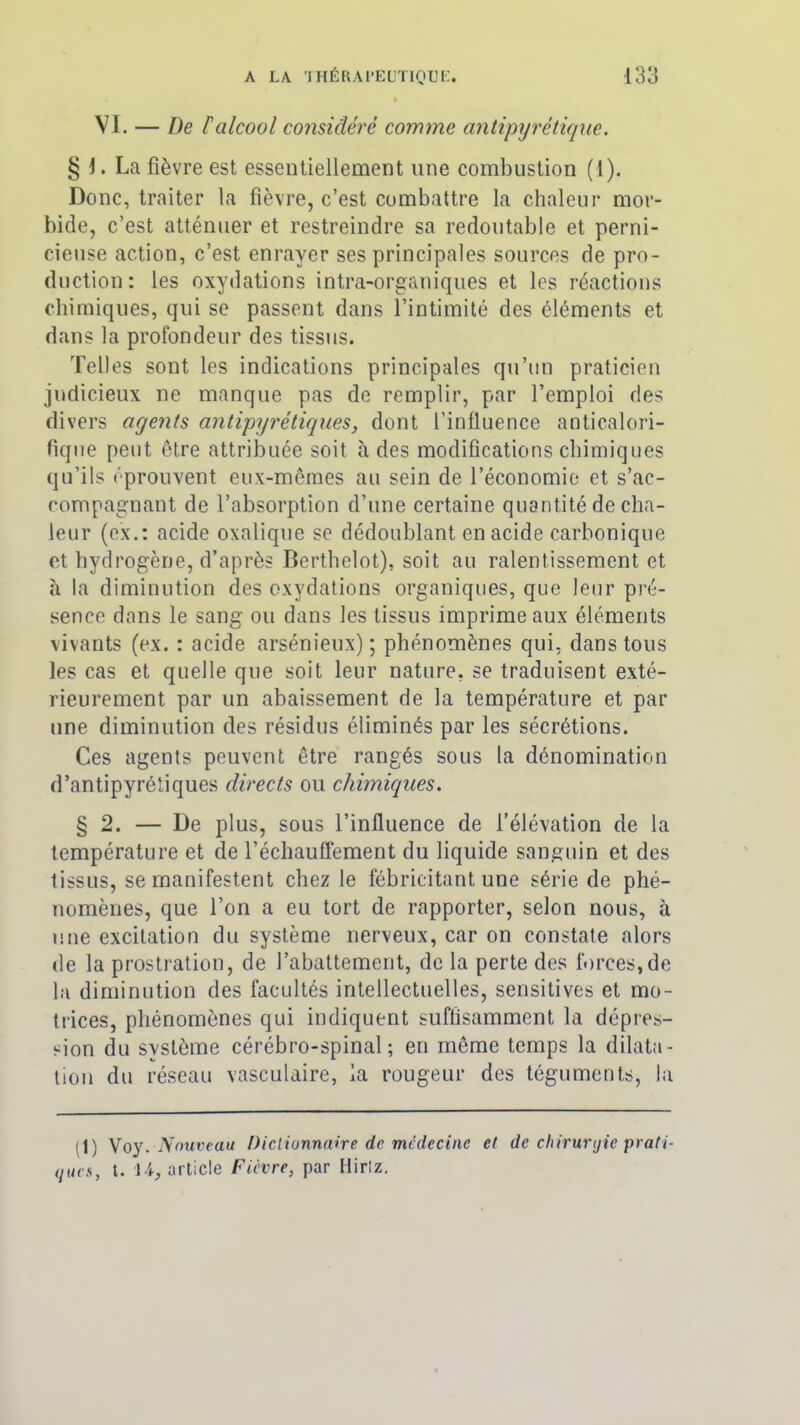 VI. — De P alcool considéré comme antipyrétique. § 1. La fièvre est essentiellement une combustion (1). Donc, traiter la fièvre, c’est combattre la chaleur mor- bide, c’est atténuer et restreindre sa redoutable et perni- cieuse action, c’est enrayer ses principales sources de pro- duction: les oxydations intra-organiques et les réactions chimiques, qui se passent dans l’intimité des éléments et dans la profondeur des tissus. Telles sont les indications principales qu’un praticien judicieux ne manque pas de remplir, par l’emploi ries divers agents antipyrétiques, dont l’influence anticalori- fique peut être attribuée soit à des modifications chimiques qu’ils éprouvent eux-mêmes au sein de l’économie et s’ac- compagnant de l’absorption d’une certaine quantité de cha- leur (ex.: acide oxalique se dédoublant en acide carbonique et hydrogène, d’après Berthelot), soit au ralentissement et à la diminution des oxydations organiques, que leur pré- sence dans le sang ou dans les tissus imprime aux éléments vivants (ex. : acide arsénieux); phénomènes qui, dans tous les cas et quelle que soit leur nature, se traduisent exté- rieurement par un abaissement de la température et par une diminution des résidus éliminés par les sécrétions. Ces agents peuvent être rangés sous la dénomination d’antipyrétiques directs ou chimiques. § 2. — De plus, sous l’influence de l’élévation de la température et de réchauffement du liquide sanguin et des tissus, se manifestent chez le fébricitant une série de phé- nomènes, que l’on a eu tort de rapporter, selon nous, à une excitation du système nerveux, car on constate alors de la prostration, de l’abattement, de la perte des forces,de la diminution des facultés intellectuelles, sensitives et mo- trices, phénomènes qui indiquent suffisamment la dépres- sion du système cérébro-spinal; en même temps la dilata- tion du réseau vasculaire, la rougeur des téguments, la (1) Voy. Nouveau Dictionnaire de médecine et de chirurgie prati- ques, t. 14, article Fièvre, par Hirtz.