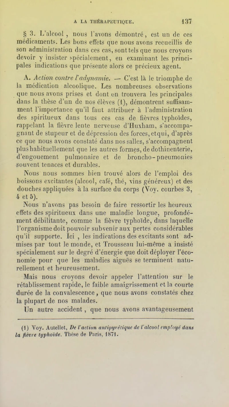 § 3. I/alcool , nous l’avons démontré, est un de ces médicaments. Les bons effets que nous avons recueillis de son administration dans ces cas, sonttels que nous croyons devoir y insister spécialement, en examinant les princi- pales indications que présente alors ce précieux agent. A. Action contre l'adynamie. — C’est là le triomphe de la médication alcoolique. Les nombreuses observations que nous avons prises et dont on trouvera les principales dans la thèse d’un de nos élèves (1), démontrent suffisam- ment l'importance qu’il faut attribuer à l’administration des spiritueux dans tous ces cas de fièvres typhoïdes, rappelant la fièvre lente nerveuse d’Huxham, s’accompa- gnant de stupeur et de dépression des forces, etqui, d’après ce que nous avons constaté dans nos salles, s’accompagnent plushabituellement que les autres formes, de dothinenterie, d’engouement pulmonaire et de broncho-pneumonies souvent tenaces et durables. Nous nous sommes bien trouvé alors de l’emploi des boissons excitantes (alcool, café, thé, vins généreux) et des douches appliquées à la surface du corps (Voy. courbes 3, 4 et 5). Nous n’avons pas besoin de faire ressortir les heureux effets des spiritueux dans une maladie longue, profondé- ment débilitante, comme la fièvre typhoïde, dans laquelle l’organisme doit pouvoir subvenir aux pertes considérables qu’il supporte. Ici , les indications des excitants sont ad- mises par tout le monde, et Trousseau lui-même a insisté spécialement sur le degré d’énergie que doit déployer l’éco- nomie pour que les maladies aiguës se terminent natu- rellement et heureusement. Mais nous croyons devoir appeler l’attention sur le rétablissement rapide, le faible amaigrissement et la courte durée de la convalescence, que nous avons constatés chez la plupart de nos malades. Un autre accident, que nous avons avantageusement (1) Yoy. Aulellet, De l'action antipyrétique de l'alcool employé dans la fièvre typhoïde. Thèse de Paris, 1871.