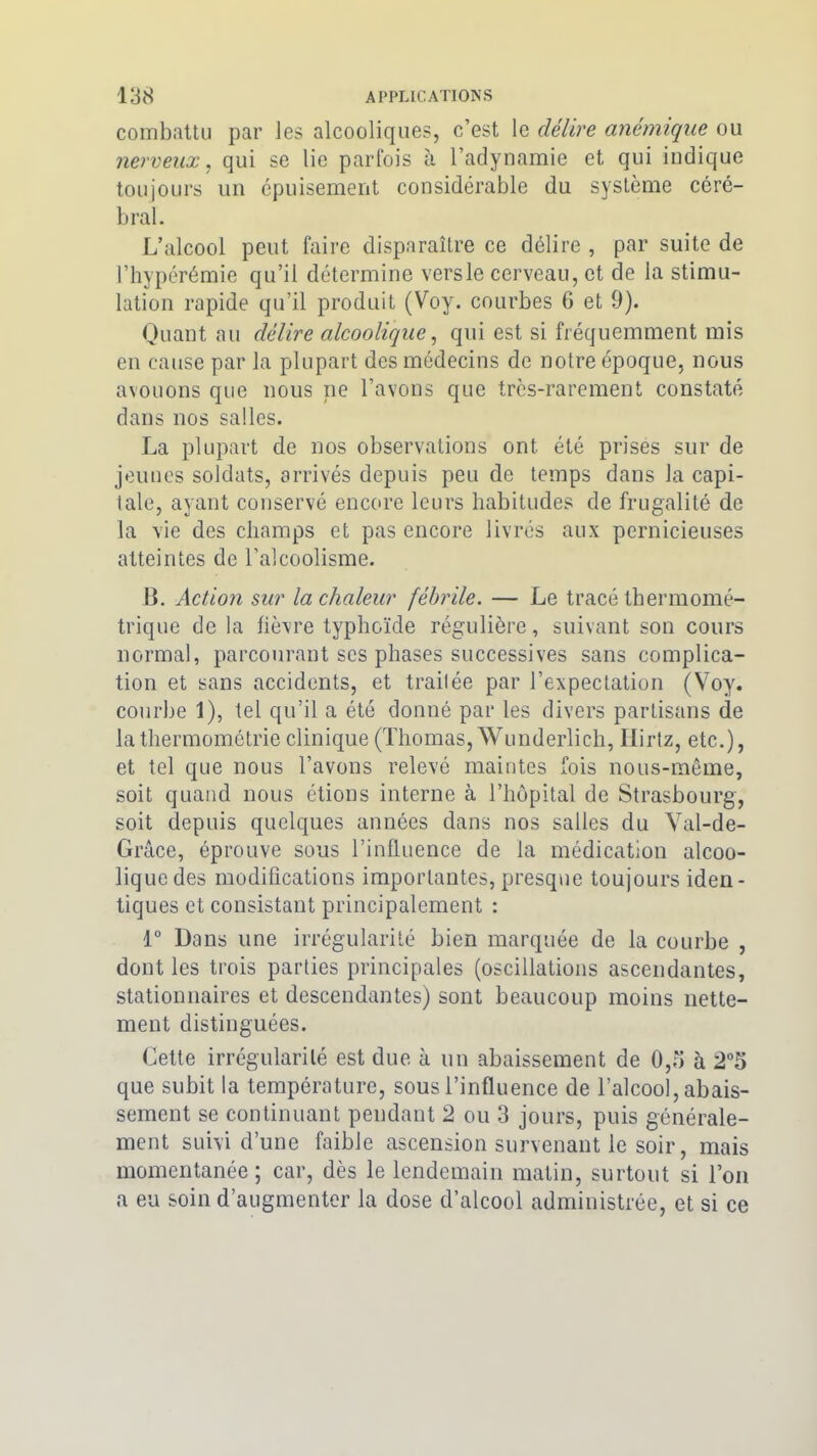 combattu par les alcooliques, c’est le délire anémique ou nerveux, qui se lie parfois à l’adynamie et qui indique toujours un épuisement considérable du système céré- bral. L’alcool peut faire disparaître ce délire , par suite de l’hypérémie qu’il détermine versle cerveau, et de la stimu- lation rapide qu’il produit (Voy. courbes 6 et 9). Quant au délire alcoolique, qui est si fréquemment mis en cause par la plupart des médecins de notre époque, nous avouons que nous ne l’avons que très-rarement constaté dans nos salles. La plupart de nos observations ont été prises sur de jeunes soldats, arrivés depuis peu de temps dans la capi- tale, ayant conservé encore leurs habitudes de frugalité de la vie des champs et pas encore livrés aux pernicieuses atteintes de l’alcoolisme. B. Action sur la chaleur fébrile. — Le tracé thermomé- trique de la fièvre typhoïde régulière, suivant son cours normal, parcourant scs phases successives sans complica- tion et sans accidents, et traitée par l’expectation (Voy. courbe 1), tel qu’il a été donné par les divers partisans de la thermométrie clinique (Thomas, Wunderlich, llirtz, etc.), et tel que nous l’avons relevé maintes fois nous-même, soit quand nous étions interne à l’hôpital de Strasbourg, soit depuis quelques années dans nos salles du Val-de- Grâce, éprouve sous l’influence de la médication alcoo- lique des modifications importantes, presque toujours iden- tiques et consistant principalement : 1° Dans une irrégularité bien marquée de la courbe , dont les trois parties principales (oscillations ascendantes, stationnaires et descendantes) sont beaucoup moins nette- ment distinguées. Cette irrégularité est due à un abaissement de 0,5 à 2°5 que subit la température, sous l’influence de l’alcool, abais- sement se continuant pendant 2 ou 3 jours, puis générale- ment suivi d’une faible ascension survenant le soir, mais momentanée ; car, dès le lendemain matin, surtout si l’on a eu soin d’augmenter la dose d’alcool administrée, et si ce