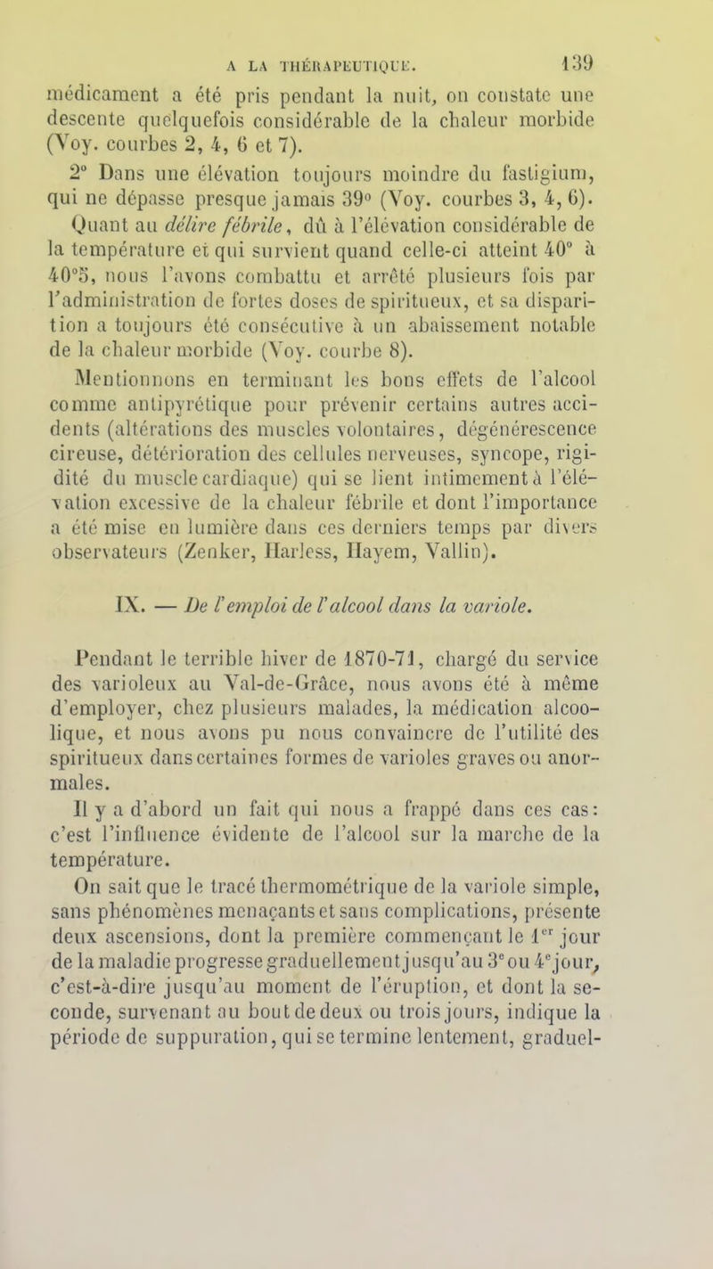 médicament a été pris pendant la nuit, on constate une descente quelquefois considérable de la chaleur morbide (Voy. courbes 2, 4, G et 7). 2° Dans une élévation toujours moindre du fastigium, qui ne dépasse presque jamais 39° (Voy. courbes 3, 4, G). Quant au délire fébrile, dû à l’élévation considérable de la température et qui survient quand celle-ci atteint 40° à 40°5, nous l’avons combattu et arrêté plusieurs lois par radministration de fortes doses de spiritueux, et sa dispari- tion a toujours été consécutive à un abaissement notable de la chaleur morbide (Voy. courbe 8). Mentionnons en terminant les bons effets de l’alcool comme antipyrétique pour prévenir certains autres acci- dents (altérations des muscles volontaires, dégénérescence cireuse, détérioration des cellules nerveuses, syncope, rigi- dité du muscle cardiaque) qui se lient intimement à l’élé- vation excessive de la chaleur fébrile et dont l’importance a été mise en lumière dans ces derniers temps par divers observateurs (Zenker, Harless, Hayem, Vallin). IX. — De r emploi de ïalcool dans la variole. Pendant le terrible hiver de 1870-73, chargé du service des varioleux au Val-de-Grâce, nous avons été à même d’employer, chez plusieurs malades, la médication alcoo- lique, et nous avons pu nous convaincre de l’utilité des spiritueux dans certaines formes de varioles graves ou anor- males. 11 y a d’abord un fait qui nous a frappé dans ces cas: c’est l’influence évidente de l’alcool sur la marche de la température. On sait que le tracé thermométrique de la variole simple, sans phénomènes menaçants et sans complications, présente deux ascensions, dont la première commençant le 1er jour de la maladie progresse graduellement jusqu’au 3e ou 4e jour, c’est-à-dire jusqu’au moment de l’éruption, et dont la se- conde, survenant au bout de deux ou trois jours, indique la période de suppuration, qui se termine lentement, graduel-