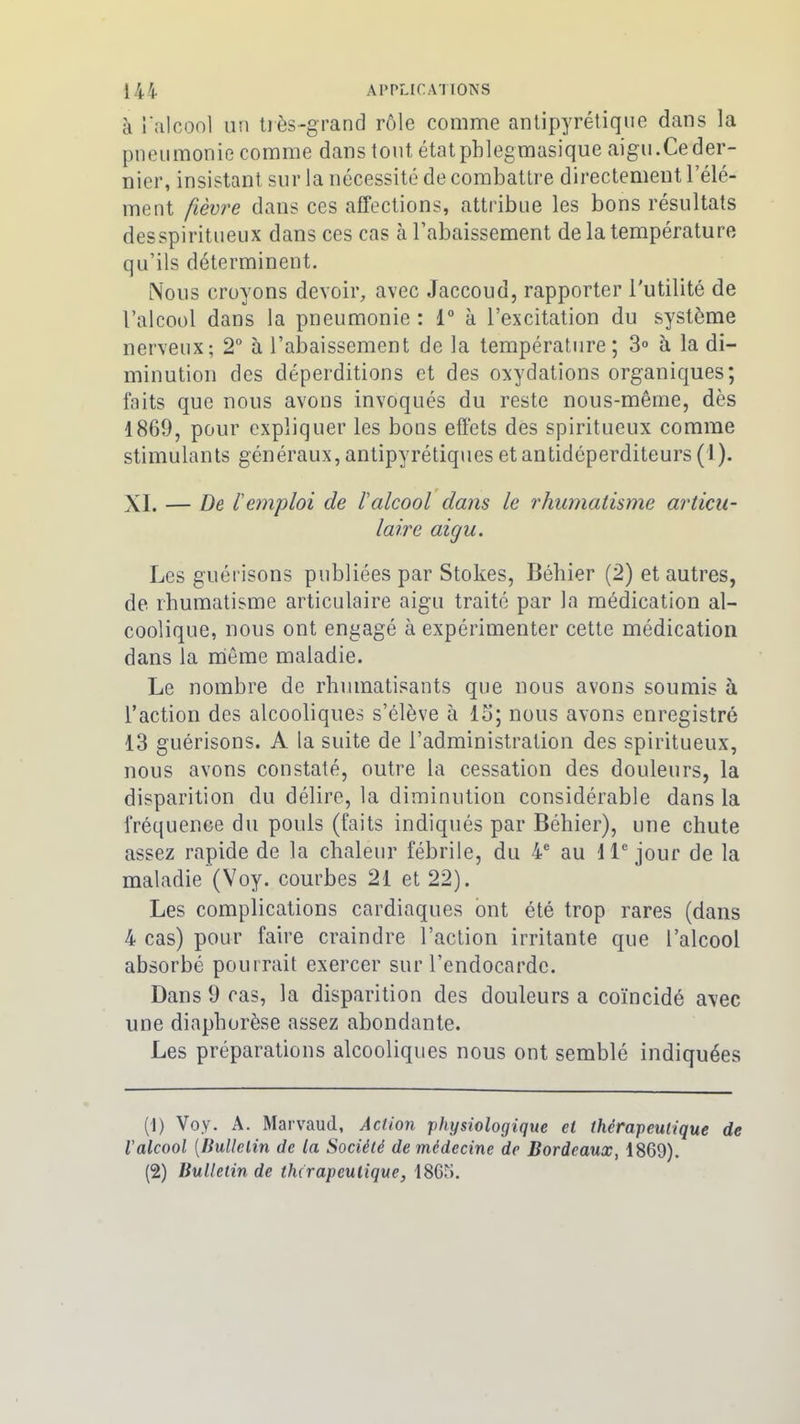 à l’alcool un très-grand rôle comme antipyrétique dans la pneumonie comme dans tout étatpblegmasique aigu.Ce der- nier, insistant sur la nécessité de combattre directement l’élé- ment fièvre dans ces affections, attribue les bons résultats desspiritueux dans ces cas à l’abaissement de la température qu’ils déterminent. Nous croyons devoir, avec Jaccoud, rapporter l'utilité de l’alcool dans la pneumonie : 1° à l’excitation du système nerveux; 2° à l’abaissement de la température; 3° à la di- minution des déperditions et des oxydations organiques; faits que nous avons invoqués du reste nous-même, dès 1869, pour expliquer les bons effets des spiritueux comme stimulants généraux, antipyrétiques et antidéperditeurs (1 ). XL — De l'emploi de l'alcool dans le rhumatisme articu- laire aigu. Les guérisons publiées par Stokes, Bébier (2) et autres, de rhumatisme articulaire aigu traité par la médication al- coolique, nous ont engagé à expérimenter cette médication dans la même maladie. Le nombre de rhumatisants que nous avons soumis à l’action des alcooliques s’élève à 13; nous avons enregistré 13 guérisons. A la suite de l’administration des spiritueux, nous avons constaté, outre la cessation des douleurs, la disparition du délire, la diminution considérable dans la fréquence du pouls (faits indiqués par Bébier), une chute assez rapide de la chaleur fébrile, du 4e au 11e jour de la maladie (Voy. courbes 21 et 22). Les complications cardiaques ont été trop rares (dans 4 cas) pour faire craindre l’action irritante que l’alcool absorbé pourrait exercer sur l’endocarde. Dans 9 cas, la disparition des douleurs a coïncidé avec une diaphorèse assez abondante. Les préparations alcooliques nous ont semblé indiquées (1) Voy. A. Marvaud, Action physiologique cl thérapeutique de ialcool (Bulletin de la Société de médecine de Bordeaux, 1869). (2) Bulletin de thérapeutique, 1865.