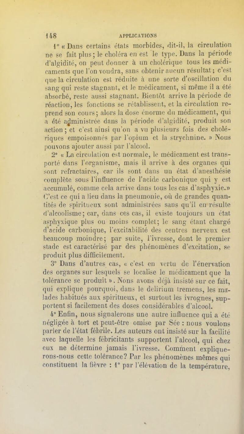 l°<(D;ms certains états morbides, dit-il, la circulation ne se fait plus; le choléra en est le type. Dans la période d’algidité, on peut donner à un cholérique tous les médi- caments que l’on voudra, sans obtenir aucun résultat; c’est que la circulation est réduite à une sorte d’oscillation du sang qui reste stagnant, et le médicament, si même il a été absorbé, reste aussi stagnant. Bientôt arrive la période de réaction, les fonctions se rétablissent, et la circulation re- prend son cours; alors la dose énorme du médicament, qui a été administrée dans la période d’algidité, produit son action; et c’est aiusi qu’on a vu plusieurs fois des cholé- riques empoisonnés par l'opium et la strychnine. » Nous pouvons ajouter aussi par l’alcool. 2° « La circulation e>t normale, le médicament est trans- porté dans l’organisme, mais il arrive à des organes qui sont réfractaires, car ils sont dans uti état d’anesthésie complète sous l’influence de l’acide carbouique qui y est accumulé, comme cela arrive dans tous les cas d’asphyxie.» C’est ce qui a lieu dans la pneumonie, où de grandes quan- tités de spiritueux sont administrées sans qu’il en résulte d’alcoolisme ; car, dans ces cas, il existe toujours un état asphyxique plus ou moins complet; le sang étant chargé d’acide carbonique, l’excitabilité des centres nerveux est beaucoup moindre; par suite, l’ivresse, dont le premier stade est caractérisé par des phénomènes d’excitation, se produit plus difficilement. 3° Dans d’autres cas, « c’est en vertu de l’énervation des organes sur lesquels se localise le médicament que la tolérance se produit » . Nons avons déjà insisté sur ce fait, qui explique pourquoi, dans le delirium tremens, les ma- lades habitués aux spiritueux, et surtout les ivrognes, sup- portent si facilement des doses considérables d’alcool. 4° Enfin, nous signalerons une autre influence qui a été négligée à tort et peut-être omise par Sée : nous voulons parler de l’état fébrile. Les auteurs ont insisté sur la facilité avec laquelle les fébricitants supportent l’alcool, qui chez eux ne détermine jamais l’ivresse. Comment explique- rons-nous cette tolérance? Par les phénomènes mêmes qui constituent la fièvre : 1° par l’élévation de la température,