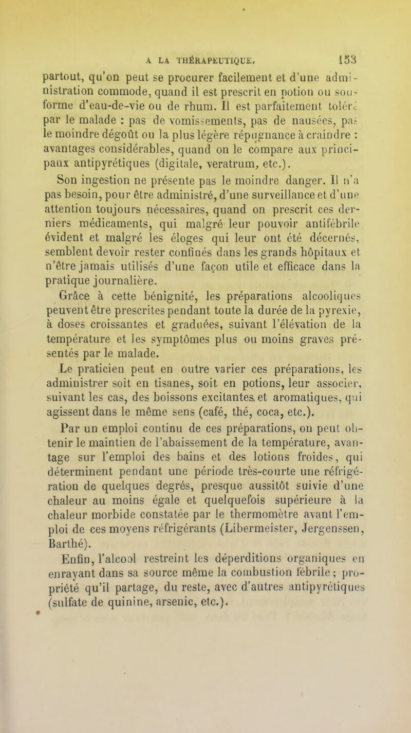 partout, qu’on peut se procurer facilement et d’une admi- nistration commode, quand il est prescrit en potion ou sou- torme d’eau-de-vie ou de rhum. Il est parfaitement toléré par le malade : pas de vomissements, pas de nausées, pa? le moindre dégoût ou la plus légère répugnance à craindre : avantages considérables, quand on le compare aux princi- paux antipyrétiques (digitale, veratrum, etc.). Son ingestion ne présente pas le moindre danger. Il n’a pas besoin, pour être administré, d’une surveillance et d’une attention toujours nécessaires, quand on prescrit ces der- niers médicaments, qui malgré leur pouvoir antifébrile évident et malgré les éloges qui leur ont été décernés, semblent devoir rester confinés dans les grands hôpitaux et n’être jamais utilisés d’une façon utile et efficace dans la pratique journalière. Grâce à cette bénignité, les préparations alcooliques peuvent être prescrites pendant toute la durée de la pyrexie, à doses croissantes et graduées, suivant l’élévation de la température et les symptômes plus ou moins graves pré- sentés par le malade. Le praticien peut en outre varier ces préparations, les administrer soit en tisanes, soit en potions, leur associer, suivant les cas, des boissons excitantes, et aromatiques, qui agissent dans le même sens (café, thé, coca, etc.). Par un emploi continu de ces préparations, on peut ob- tenir le maintien de l’abaissement de la température, avan- tage sur l’emploi des bains et des lotions froides, qui déterminent pendant une période très-courte une réfrigé- ration de quelques degrés, presque aussitôt suivie d’une chaleur au moins égale et quelquefois supérieure à la chaleur morbide constatée par le thermomètre avant l’em- ploi de ces moyens réfrigérants (Libermeister, Jergenssen, Barthé). Enfin, l’alcool restreint les déperditions organiques en enrayant dans sa source même la combustion fébrile; pro- priété qu’il partage, du reste, avec d’autres antipyrétiques (sulfate de quinine, arsenic, etc.).