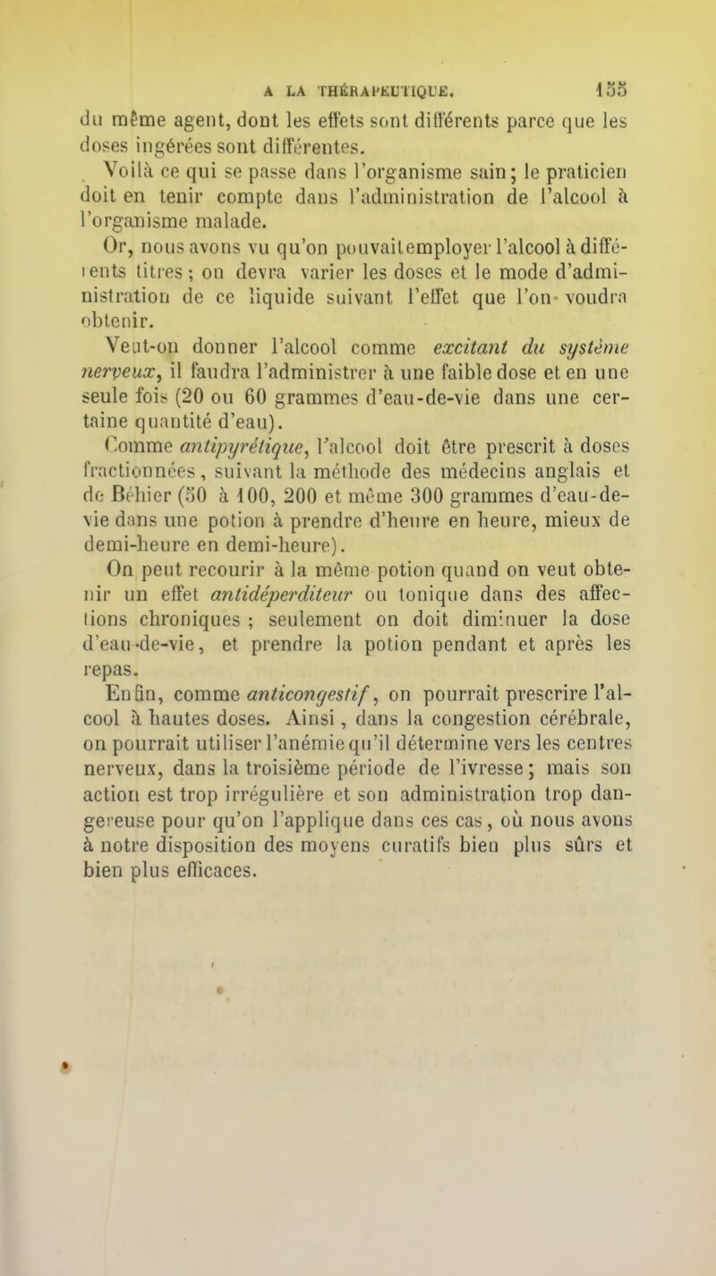 du même agent, dont les effets sont différents parce que les doses ingérées sont différentes. Voilà ce qui se passe dans l’organisme sain; le praticien doit en tenir compte dans l’administration de l’alcool à l’organisme malade. Or, nous avons vu qu’on pouvailemployer l’alcool à diffé- tents titres; on devra varier les doses et le mode d’admi- nistration de ce liquide suivant l’effet que l’on* voudra obtenir. Veut-on donner l’alcool comme excitant du système nerveux, il faudra l’administrer à une faible dose et en une seule fois (20 ou 60 grammes d’eau-de-vie dans une cer- taine quantité d’eau). Comme antipyrétique, l’alcool doit être prescrit à doses fractionnées, suivant la méthode des médecins anglais et de Béliier (50 à 100, 200 et même 300 grammes d’eau-de- vie dans une potion à prendre d’heure en heure, mieux de demi-heure en demi-heure). On peut recourir à la même potion quand on veut obte- nir un effet antidéperditeur ou tonique dans des affec- lions chroniques ; seulement on doit diminuer la dose d’eau-de-vie, et prendre la potion pendant et après les repas. Enfin, comme anticongestif, on pourrait prescrire l’al- cool à hautes doses. Ainsi, dans la congestion cérébrale, on pourrait utiliser l’anémie qu’il détermine vers les centres nerveux, dans la troisième période de l’ivresse ; mais son action est trop irrégulière et son administration trop dan- gereuse pour qu’on l’applique dans ces cas, où nous avons à notre disposition des moyens curatifs bien plus sûrs et bien plus efficaces.