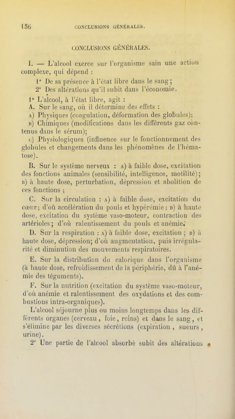 CONCLUSIONS GÉNÉRALES. 1. — L’alcool exerce sur l’organisme sain une action complexe, qui dépend : 1° De sa présence à l’état libre dans le sang; 2° Des altérations qu’il subit dans l’économie. 1° L’alcool, à l’état libre, agit : A. Sur le sang, où il détermine des effets : a) Physiques (coagulation, déformation des globules); b) Chimiques (modifications dans les différents gaz con- tenus dans le sérum); c) Physiologiques (influence sur le fonctionnement des globules et changements dans les phénomènes de l’héma- tose). B. Sur le système nerveux : a) à faible dose, excitation des fonctions animales (sensibilité, intelligence, motilité); b) à haute dose, perturbation, dépression et abolition de ces fonctions ; C. Sur la circulation : a) à faible dose, excitation du cœur; d’où accélération du pouls et hypérémie; b) à haute dose, excitation du système vaso-moteur, contraction des artérioles ; d’où ralentissement du pouls et anémie.' D. Sur la respiration : a) à faible dose, excitation ; b) à liante dose, dépression; d’où augmentation, puis irrégula- rité et diminution des mouvements respiratoires. E. Sur la distribution du calorique dans l’organisme (à haute dose, refroidissement de la périphérie, dû à l’ané- mie des téguments). F. Sur la nutrition (excitation du système vaso-moteur, d’où anémie et ralentissement des oxydations et des com- bustions intra-organiques). L’alcool séjourne plus ou moins longtemps dans les dif- férents organes (cerveau , foie, reins) et dans le sang, et s’élimine par les diverses sécrétions (expiration , sueurs, urine). 2° Une partie de l’alcool absorbé subit des altérations «