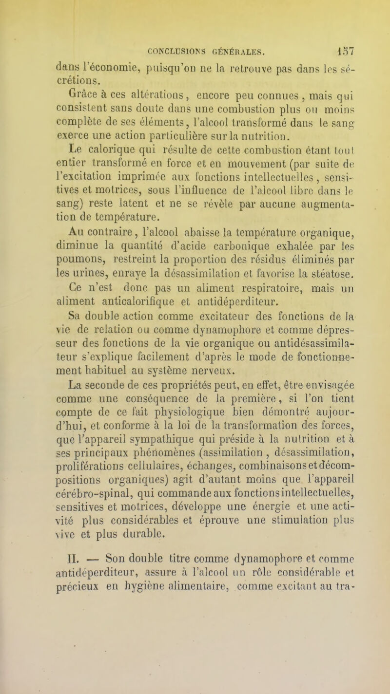 dans l’économie, puisqu’on ne la retrouve pas dans les sé- crétions. Grâce à ces altérations, encore peu connues , mais qui consistent sans doute dans une combustion plus ou moins complète de ses éléments, l’alcool transformé dans le sang exerce une action particulière sur la nutrition. Le calorique qui résulte de cette combustion étant tout entier transformé en force et en mouvement (par suite de l’excitation imprimée aux fonctions intellectuelles, sensi- tives et motrices, sous l’influence de l’alcool libre dans le sang) reste latent et ne se révèle par aucune augmenta- tion de température. Au contraire, l’alcool abaisse la température organique, diminue la quantité d’acide carbonique exhalée par les poumons, restreint la proportion des résidus éliminés par les urines, enraye la désassimilation et favorise la stéatose. Ce n’est donc pas un aliment respiratoire, mais un aliment anticalorifique et antidéperditeur. Sa double action comme excitateur des fonctions de la vie de relation ou comme dynamophore et comme dépres- seur des fonctions de la vie organique ou antidésassimila- teur s’explique facilement d’après le mode de fonctionne- ment habituel au système nerveux. La seconde de ces propriétés peut, en effet, être envisagée comme une conséquence de la première, si l’on tient compte de ce fait physiologique bien démontré aujour- d’hui, et conforme à la loi de la transformation des forces, que l'appareil sympathique qui préside à la nutrition et à ses principaux phénomènes (assimilation , désassimilation, proliférations cellulaires, échanges, combinaisons et décom- positions organiques) agit d’autant moins que l’appareil cérébro-spinal, qui commande aux fonctions intellectuelles, sensitives et motrices, développe une énergie et une acti- vité plus considérables et éprouve une stimulation plus vive et plus durable. II. — Son double titre comme dynamophore et comme antidéperditeur, assure à l’alcool un rôle considérable et précieux en hygiène alimentaire, comme excitant au tra-
