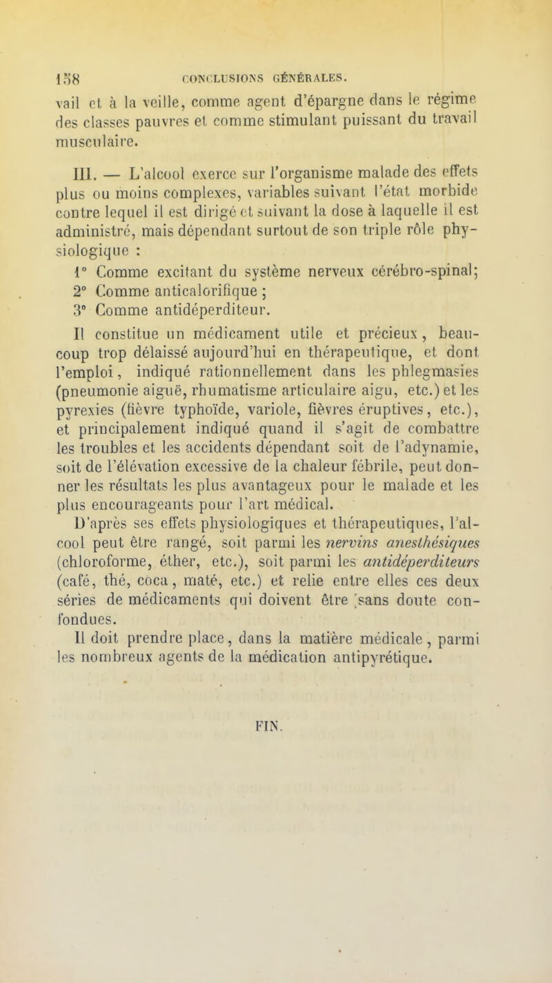 vail et. à la veille, comme agent d’épargne dans le régime des classes pauvres et comme stimulant puissant du travail musculaire. 111. — L’alcool exerce sur l’organisme malade des effets plus ou moins complexes, variables suivant l’état morbide contre lequel il est dirigé et suivant la dose à laquelle il est administré, mais dépendant surtout de son triple rôle phy- siologique : 1° Comme excitant du système nerveux cérébro-spinal; 2° Comme anticalorifique ; 3° Comme antidéperditeur. Il constitue un médicament utile et précieux , beau- coup trop délaissé aujourd’hui en thérapeutique, et dont l’emploi, indiqué rationnellement dans les phlegmasies (pneumonie aiguë, rhumatisme articulaire aigu, etc.) et les pyrexies (fièvre typhoïde, variole, fièvres éruptives, etc.), et principalement indiqué quand il s’agit de combattre les troubles et les accidents dépendant soit de l’adynamie, soit de l’élévation excessive de la chaleur fébrile, peut don- ner les résultats les plus avantageux pour le malade et les plus encourageants pour l’art médical. D’après ses effets physiologiques et thérapeutiques, l’al- cool peut être rangé, soit parmi les nervins anesthésiques (chloroforme, éther, etc.), soit parmi les antidéperditeurs (café, thé, coca, maté, etc.) et relie entre elles ces deux séries de médicaments qui doivent être ^sans doute con- fondues. Il doit prendre place, dans la matière médicale, parmi les nombreux agents de la médication antipyrétique. FIN.