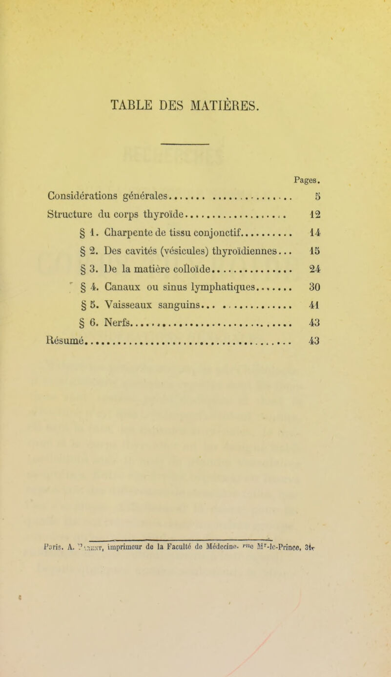 TABLE DES MATIÈRES. Pages. Considérations générales 5 Structure du corps thyroïde 12 § 1. Charpente de tissu conjonctif 14 § 2. Des cavités (vésicules) thyroïdiennes... 15 § 3. l)e la matière colloïde 24 § 4. Canaux ou sinus lymphatiques 30 §5. Vaisseaux sanguins... 41 § 6. Nerfs 43 Résumé... 43 Paris. A. Puent, imprimeur de la Faculté do Médecine. rn0 Mr-lc-Princc, 3h