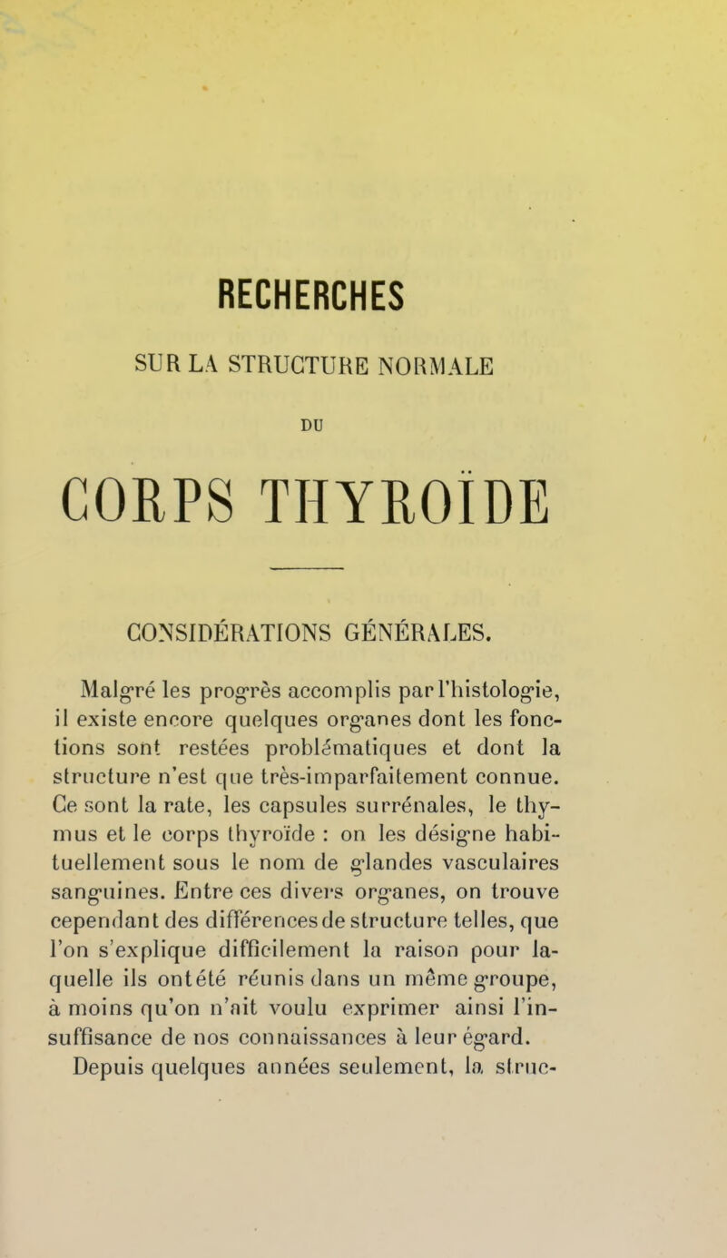SUR LA STRUCTURE NORMALE DU CORPS THYROÏDE CONSIDÉRATIONS GÉNÉRALES. Malgré les progrès accomplis par l’histologâe, il existe encore quelques org’anes dont les fonc- tions sont restées problématiques et dont la structure n’est que très-imparfaitement connue. Ce sont la rate, les capsules surrénales, le thy- mus et le corps thyroïde : on les désigme habi- tuellement sous le nom de grandes vasculaires sang’uines. Entre ces divers org'anes, on trouve cependant des différences de structure telles, que l’on s’explique difficilement la raison pour la- quelle ils ontété réunis dans un même groupe, à moins qu’on n’ait voulu exprimer ainsi l’in- suffisance de nos connaissances à leur ég’ard. Depuis quelques années seulement, la strue-