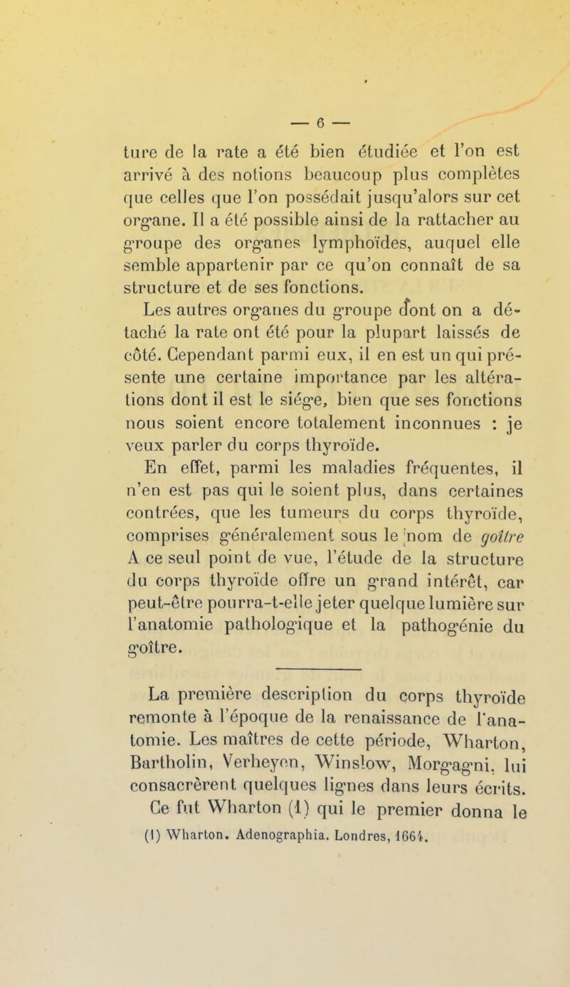 tare de la rate a été bien étudiée et l’on est arrivé à des notions beaucoup plus complètes que celles que Ton possédait jusqu’alors sur cet organe. Il a été possible ainsi de la rattacher au groupe des organes lymphoïdes, auquel elle semble appartenir par ce qu’on connaît de sa structure et de ses fonctions. Les autres organes du groupe dont on a dé- taché la rate ont été pour la plupart laissés de côté. Cependant parmi eux, il en est un qui pré- sente une certaine importance par les altéra- tions dont il est le siège, bien que ses fonctions nous soient encore totalement inconnues : je veux parler du corps thyroïde. En effet, parmi les maladies fréquentes, il n’en est pas qui le soient plus, dans certaines contrées, que les tumeurs du corps thyroïde, comprises généralement sous le nom de goîire A ce seul point de vue, l’étude de la structure du corps thyroïde offre un grand intérêt, car peut-être pourra-t-elle jeter quelque lumière sur l’anatomie pathologique et la pathogénie du goitre. La première description du corps thyroïde remonte à l’époque de la renaissance de l'ana- tomie. Les maîtres de cette période, Wharton, Bartholin, Verheyen, Winslow, Morgagni. lui consacrèrent quelques lignes dans leurs écrits. Ce fut Wharton (1) qui le premier donna le (I) Wharton. Adenographia. Londres, 166'*.