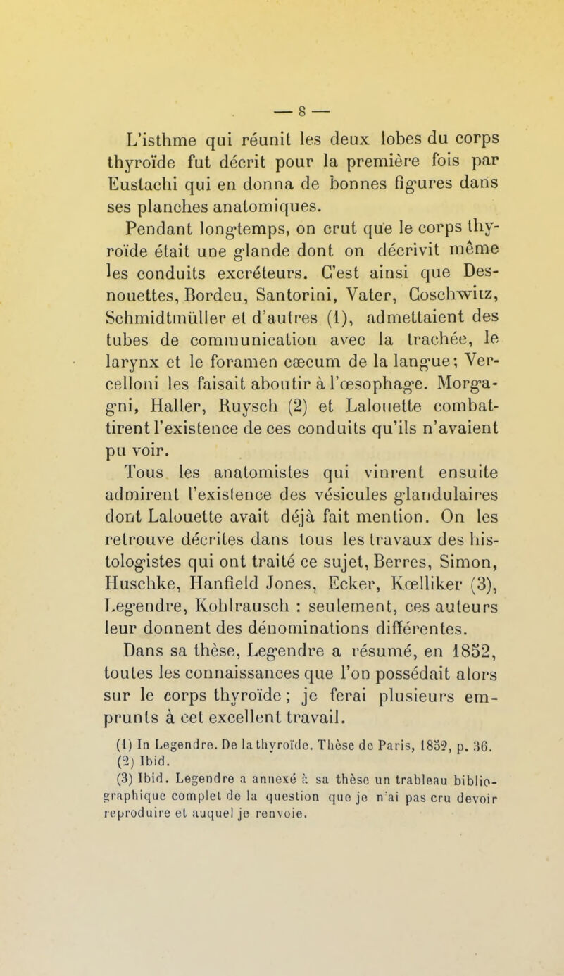 L’isthme qui réunit les deux lobes du corps thyroïde fut décrit pour la première fois par Euslachi qui en donna de bonnes fig’ures dans ses planches anatomiques. Pendant longtemps, on crut que le corps thy- roïde était une giande dont on décrivit même les conduits excréteurs. C’est ainsi que Des- nouettes, Bordeu, Santorini, Vater, Coschwiiz, Schmidtmüller et d’autres (1), admettaient des tubes de communication avec la trachée, le larynx et le foramen cæcum de la lang’ue; Ver- celloni les faisait aboutir à rœsophag*e. Morg*a- gmi, Haller, Ruyscli (2) et Lalouette combat- tirent l’existence de ces conduits qu’ils n’avaient pu voir. Tous les anatomistes qui vinrent ensuite admirent l’existence des vésicules glandulaires dont Lalouette avait déjà fait mention. On les retrouve décrites dans tous les travaux des his- tologistes qui ont traité ce sujet, Berres, Simon, Huschke, Hanfield Jones, Ecker, Kœlliker (3), Legendre, Kohlrausch : seulement, ces auteurs leur donnent des dénominations différentes. Dans sa thèse, Leg’endre a résumé, en 1852, toutes les connaissances que l’on possédait alors sur le corps thyroïde ; je ferai plusieurs em- prunts à cet excellent travail. (1) In Legendre. De la thvroïde. Thèse de Paris, 183?, p. 30. (?) Ibid. (3) Ibid. Legendre a annexé à sa thèse un trableau biblio- graphique complet de la question que je n‘ai pas cru devoir reproduire et auquel je renvoie.