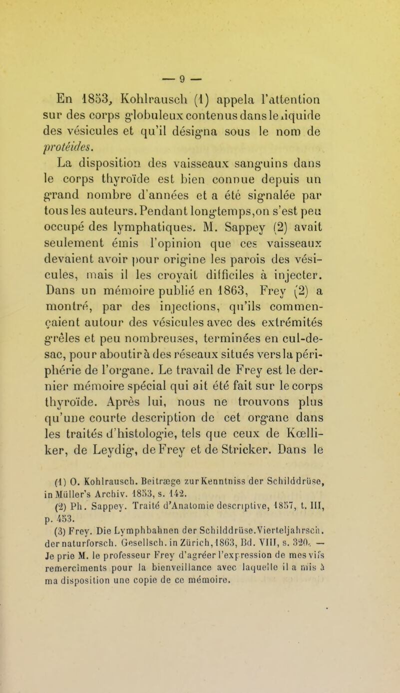 En 1853, Kohlrauscli (1) appela l’attention sur des corps globuleux contenus dans le liquide des vésicules et qu’il désigaia sous le nom de protêides. La disposition des vaisseaux sanguins dans le corps thyroïde est bien connue depuis un grand nombre d’années et a été signalée par tous les auteurs. Pendant longtemps,on s’est peu occupé des lymphatiques. M. Sappey (2) avait seulement émis l’opinion que ces vaisseaux devaient avoir pour orignne les parois des vési- cules, mais il les croyait difficiles à injecter. Dans un mémoire publié en 1863, Frev (2) a montré, par des injections, qu’ils commen- çaient autour des vésicules avec des extrémités g’rêles et peu nombreuses, terminées en cul-de- sac, pour aboutira des réseaux situés vers la péri- phérie de l’organe. Le travail de Frey est le der- nier mémoire spécial qui ait été fait sur le corps thyroïde. Après lui, nous ne trouvons plus qu’une courte description de cet organe dans les traités d’histologie, tels que ceux de Kœlli- ker, de Leydig, de Frey et de Stricker. Dans le (1) O. Kohlrausch. Beitræge zurKenntniss der Schilddrüse, inMiiller’s Archiv. 1853, s. 142. (2) Pli. Sappey. Traité d’Anatomie descriptive, 1857, t. 111, p. 453. (3) Frey. Die Lymphbahnen der Schilddrüse.Vierteljahrscii. der naturforsch. Gesellsch. in Zurich, 1863, Bd. VIII, s. 320. — Je prie M. le professeur Frey d’agréer l’expression de mes vifs remerciments pour la bienveillance avec laquelle il a mis h ma disposition une copie de ce mémoire.