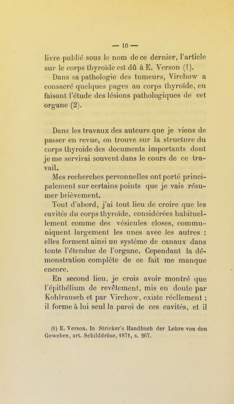 livre publié sous le nom de ce dernier, l’article sur le corps thyroïde est dû à E. Yerson (i). Dans sa pathologie des tumeurs, Virchow a consacré quelques pages au corps thyroïde, en faisant l’étude des lésions pathologiques de cet organe (2). Dans les travaux des auteurs que je viens de passer en revue, on trouve sur la structure du corps thyroïde des documents importants dont je me servirai souvent dans le cours de ce tra- vail. Mes recherches personnelles ont porté princi- palement sur certains points que je vais résu- mer brièvement. Tout d’abord, j’ai tout lieu de croire que les cavités du corps thyroïde, considérées habituel- lement comme des vésicules closes, commu- niquent largement les unes avec les autres : elles forment ainsi un système de canaux dans toute l’étendue de l’organe. Cependant la dé- monstration complète de ce fait me manque encore. En second lieu, je crois avoir montré que l’épithélium de revêtement, mis en doute par Kohlrausch et par Virchow, existe réellement : il forme à lui seul la paroi de ces cavités, et il (i) E. Yerson. In Stricker’s Handbuch der Lehre von den Geweben, art. Schilddrüse, 1871, s. 267.