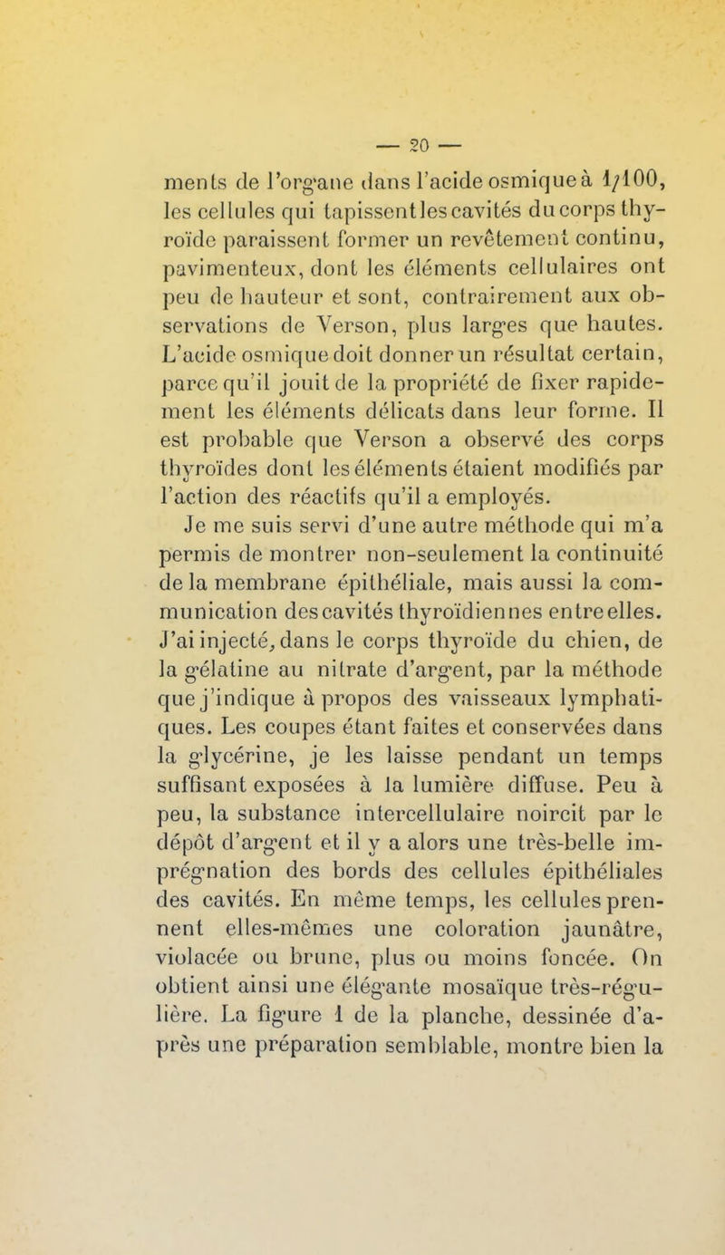 ments de l'organe dans l’acide osmiqueà 1/100, les cellules qui tapissent les cavités du corps thy- roïde paraissent former un revêtement continu, pavimenteux, dont les éléments cellulaires ont peu de hauteur et sont, contrairement aux ob- servations de Verson, plus larges que hautes. L’acide osmique doit donner un résultat certain, parce qu’il jouit de la propriété de fixer rapide- ment les éléments délicats dans leur forme. Il est probable que Verson a observé des corps thyroïdes dont les éléments étaient modifiés par l’action des réactifs qu’il a employés. Je me suis servi d’une autre méthode qui m’a permis de montrer non-seulement la continuité de la membrane épithéliale, mais aussi la com- munication des cavités thyroïdiennes entre elles. J’ai injecté, dans le corps thyroïde du chien, de la gélatine au nitrate d’argent, par la méthode que j’indique à propos des vaisseaux lymphati- ques. Les coupes étant faites et conservées dans la glycérine, je les laisse pendant un temps suffisant exposées à la lumière diffuse. Peu à peu, la substance intercellulaire noircit par le dépôt d’argent et il y a alors une très-belle im- prégnation des bords des cellules épithéliales des cavités. En même temps, les cellules pren- nent elles-mêmes une coloration jaunâtre, violacée ou brune, plus ou moins foncée. On obtient ainsi une élég’ante mosaïque très-régu- lière. La figure 1 de la planche, dessinée d’a- près une préparation semblable, montre bien la