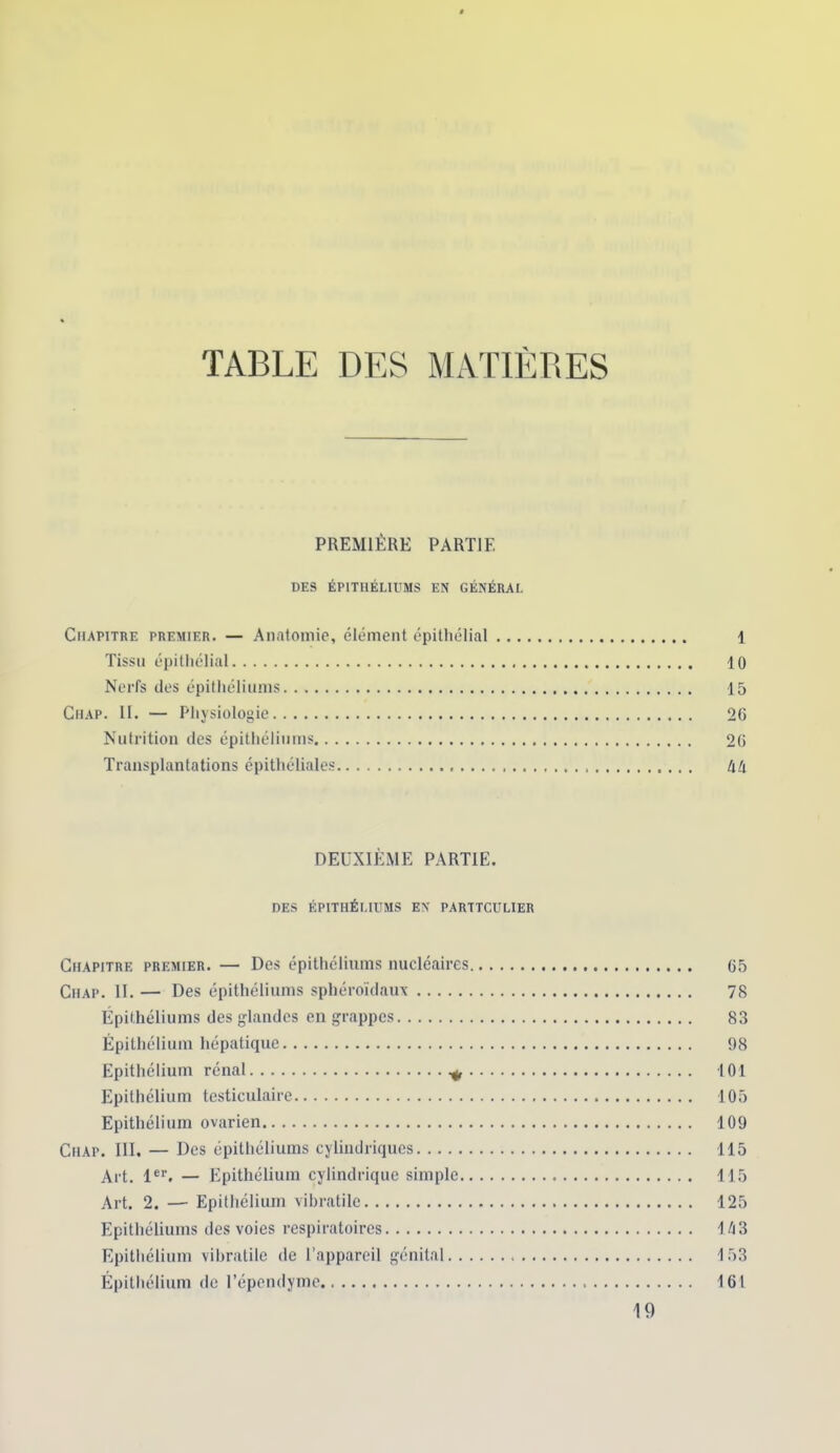 TABLE PREMIÈRE PARTIE DES ÉPITHÉLIUMS EN GÉNÉRAL Chapitre premier. — Anatomie, élément épithélial 1 Tissu épithélial 10 Nerfs des épithéliums 15 Chap. II. — Physiologie 2G Nutrition des épithéliums 26 Transplantations épithéliales àà DEUXIÈME PARTIE. DES ÉPITHÉLIUMS EN PARTTCULIER Chapitre premier. — Des épithéliums nucléaires 65 Chap. II. — Des épithéliums sphéroïdaux 78 Épithéliums des glandes en grappes 83 Épithélium hépatique 98 Epithélium rénal ^ 101 Epithélium testiculaire 105 Epithélium ovarien 109 Chap. III. — Des épithéliums cylindriques 115 Art. 1er. — Epithélium cylindrique simple 115 Art. 2. —- Epithélium vibratile 125 Epithéliums des voies respiratoires 1/j3 Epithélium vibratile de l’appareil génital 153 Épithélium de l’épendyme 161 19