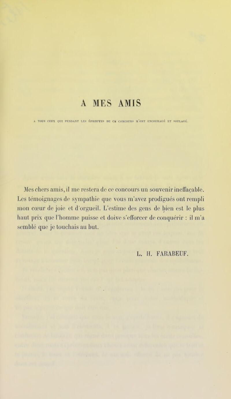 A MES AMIS A TOUS CEUX QUI PENDANT LES ÉPREUVE? DE CE CONCOURS M’ONT ENCOURAGÉ ET SOULAGÉ. Mes chers amis, il me restera de ce concours un souvenir ineffaçable. Les témoignages de sympathie que vous m’avez prodigués ont rempli mon cœur de joie et d'orgueil. L’estime des gens de bien est le plus haut prix que l’homme puisse et doive s’efforcer de conquérir : il m’a semblé que je touchais au but. L. II. FARABEUF.