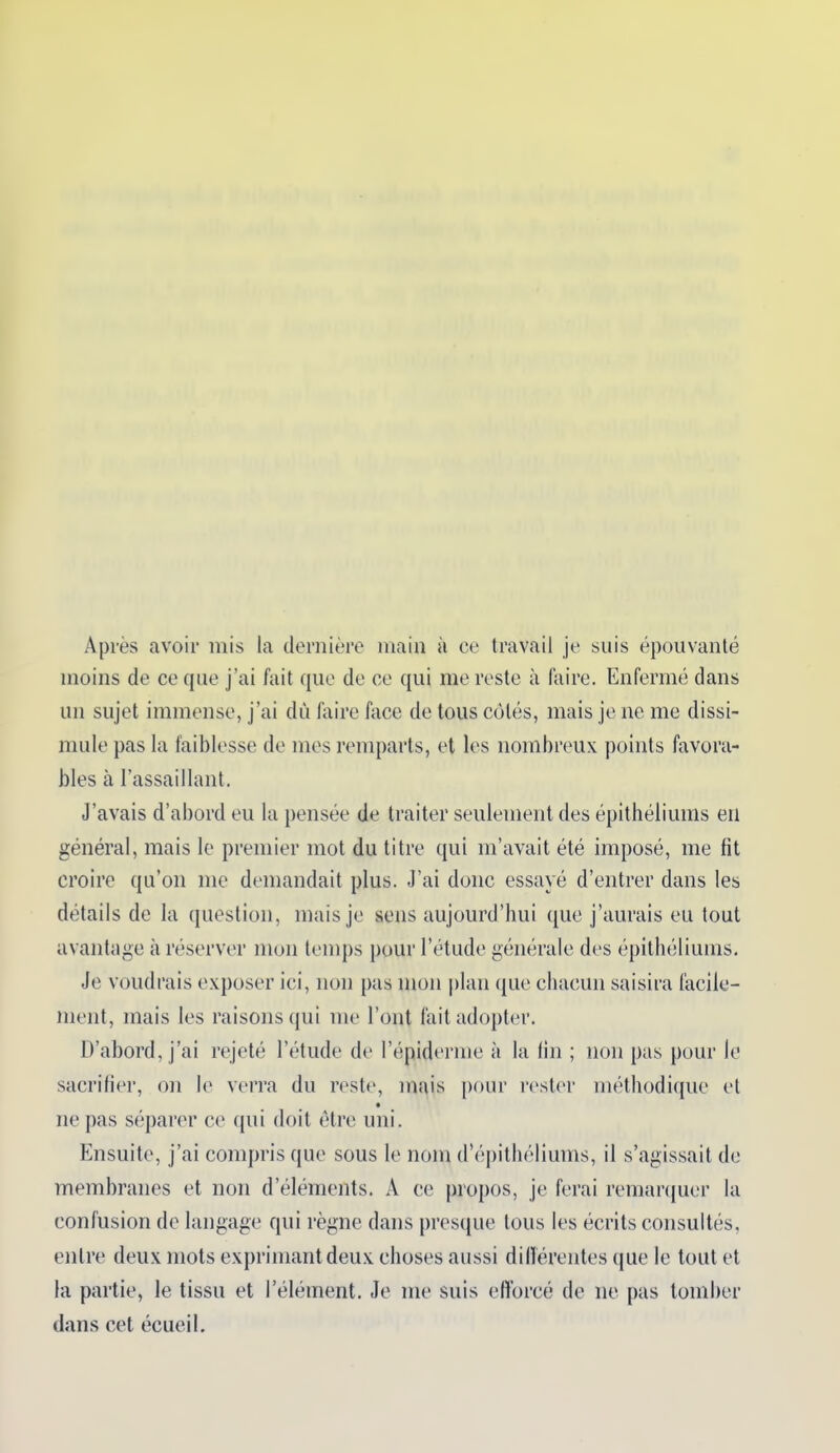 Après avoir mis la dernière main à ce travail je suis épouvanté moins de ce que j’ai fait que de ce qui me reste à faire. Enfermé dans un sujet immense, j’ai dù faire face de tous côtés, mais je ne me dissi- mule pas la faiblesse de mes remparts, et les nombreux points favora- bles à l’assaillant. J’avais d’abord eu la pensée de traiter seulement des épithéliums en général, mais le premier mot du titre qui m’avait été imposé, me fit croire qu’on me demandait plus. J’ai donc essayé d’entrer dans les détails de la question, mais je sens aujourd’hui que j’aurais eu tout avantage à réserver mon temps pour l’étude générale des épithéliums. Je voudrais exposer ici, non pas mon plan que chacun saisira facile- ment, mais les raisons qui me l’ont fait adopter. D’abord, j’ai rejeté l’étude de l’épiderme à la fin ; non pas pour le sacrifier, on le verra du reste, mais pour rester méthodique et ne pas séparer ce qui doit être uni. Ensuite, j’ai compris que sous le nom d’épithéliums, il s’agissait de membranes et non d’éléments. À ce propos, je ferai remarquer la confusion de langage qui règne dans presque tous les écrits consultés, entre deux mots exprimant deux choses aussi différentes que le tout et la partie, le tissu et l’élément. Je me suis efforcé de ne pas tomber dans cet écueil.