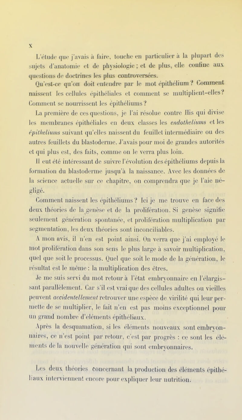 L’étude que j’avais à faire, touche en particulier a la plupart (les sujets d’anatomie et de physiologie ; et de plus, elle confine aux questions de doctrines les plus controversées. Qu’est-ce qu’on doit entendre par le mot épithélium ? Comment naissent les cellules épithéliales et comment se multiplient-elles ! Comment se nourrissent les épithéliums? La première de ces questions, je l’ai résolue contre llis qui divise les membranes épithéliales en deux classes les endothéliums et les épithéliums suivant qu’elles naissent du feuillet intermédiaire ou des autres feuillets du blastoderme. J’avais pour moi de grandes autorités et qui plus est, des faits, comme on le verra plus loin. 11 eut été intéressant de suivre l’évolution des épithéliums depuis la formation du blastoderme jusqu’à la naissance. Avec les données de la science actuelle sur ce chapitre, on comprendra que je l’aie né- gligé. Comment naissent les épithéliums ? Ici je me trouve en face des deux théories de la genèse et de la prolifération. Si genèse signifie seulement génération spontanée, et prolifération multiplication par segmentation, les deux théories sont inconciliables. A mon avis, il n’en est point ainsi. On verra que j’ai employé le mot prolifération dans son sens le plus large à savoir multiplication, quel que soit le processus. Quel que soit le mode de la génération, le résultat est le même : la multiplication des êtres. Je me suis servi du mot retour à l’état embryonnaire en l’élargis- sant parallèlement. Car s’il est vrai que des cellules adultes ou vieilles peuvent accidentellement retrouver une espèce de virilité qui leur per- mette de se multiplier, le lait n’en est pas moins exceptionnel pour un grand nombre d’éléments épithéliaux. Après la desquamation, si les éléments nouveaux sont embryon- naires, ce n’est point par retour, c’est par progrès : ce sont les élé- ments de la nouvelle génération qui sont embryonnaires. Les deux théories concernant la production des éléments épithé- liaux interviennent encore pour expliquer leur nutrition.