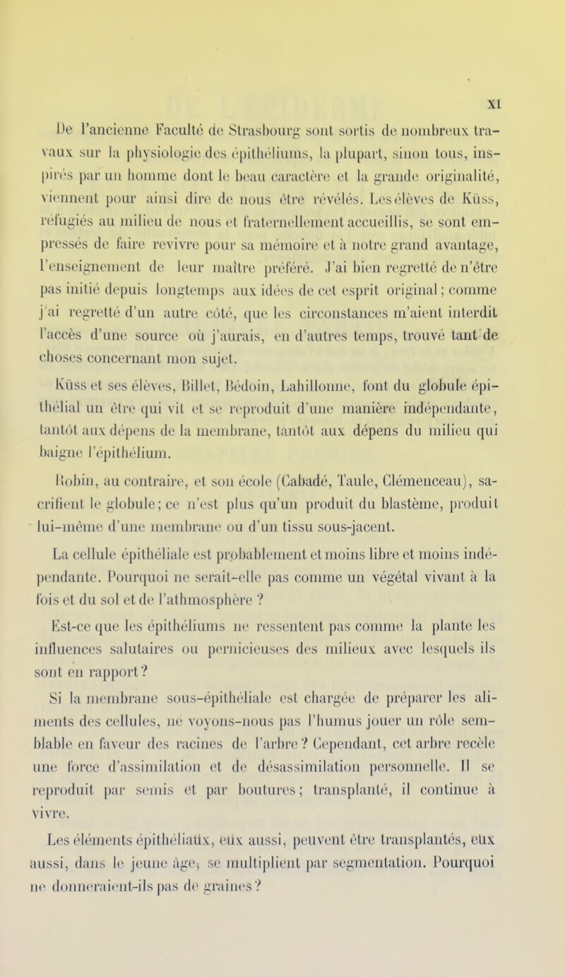 De l’ancienne Faculté de Strasbourg sont sortis de nombreux tra- vaux sur la physiologie des épithéliums, la plupart, sinon tous, ins- pirés par un homme dont le beau caractère et la grande originalité, viennent pour ainsi dire de nous être révélés. Les élèves de Küss, réfugiés au milieu de nous et fraternellement accueillis, se sont em- pressés de faire revivre pour sa mémoire et à notre grand avantage, l’enseignement de leur maître préféré. J’ai bien regretté de n’être pas initié depuis longtemps aux idées de cet esprit original ; comme j'ai regretté d’un autre côté, que les circonstances m’aient interdit l’accès d’une source où j’aurais, en d’autres temps, trouvé tant de choses concernant mon sujet. Ivüss et ses élèves, Billet, Bédoin, Lahillonne, font du globule épi- thélial un être qui vit et se reproduit d’une manière indépendante, tantôt aux dépens de la membrane, tantôt aux dépens du milieu qui baigne l’épithélium. Itobin, au contraire, et son école (Cabadé, Taule, Clémenceau), sa- crifient le globule; ce n’est plus qu’un produit du blastème, produit lui-même d’une membrane ou d’un tissu sous-jacent. La cellule épithéliale est probablement et moins libre et moins indé- pendante. Pourquoi ne serait-elle pas comme un végétal vivant à la lois et du sol et de l’athmosphère ? Est-ce que les épithéliums ne ressentent pas comme la plante les influences salutaires ou pernicieuses des milieux avec lesquels ils sont en rapport? Si la membrane sous-épithéliale est chargée de préparer les ali- ments des cellules, ne voyons-nous pas l’humus jouer un rôle sem- blable en faveur des racines de l’arbre? Cependant, cet arbre recèle une force d’assimilation et de désassimilation personnelle. Il se reproduit par semis et par boutures; transplanté, il continue à vivre. Les éléments épithéliaüx, eux aussi, peuvent être transplantés, eüx aussi, dans le jeune àge$ se multiplient par segmentation. Pourquoi ne donneraient-ils pas de graines?