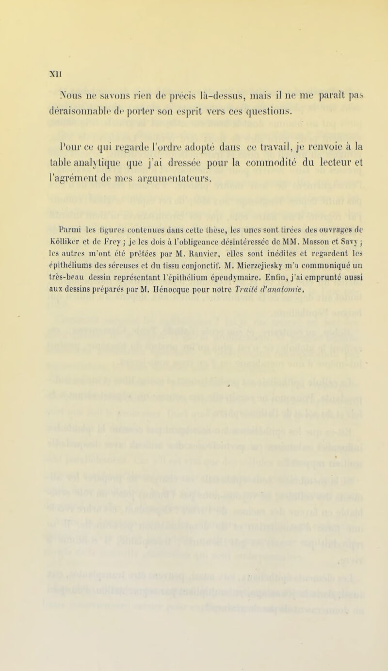 Nous ne savons rien de précis là-dessus, mais il ne me parait pas déraisonnable1 de porter son esprit vers ces questions. Pour ce qui regarde l’ordre adopté dans ce travail, je renvoie cà la table analytique que j’ai dressée pour la commodité du lecteur et l’agrément de mes argumenlatours. Parmi lus ligures contenues dans cette thèse, les unes sont tirées des ouvrages de Kôlliker et de l'rey ; je les dois à l’obligeance désintéressée de MM. Masson et Savy -, les autres m’ont été prêtées par M, Ranvier, elles sont inédites et regardent les épithéliums des séreuses et du tissu conjonctif. M. Mierzejiesky m’a communiqué un très-beau dessin représentant l’épithélium épeudymaire. Enfin, j’ai emprunté aussi aux dessins préparés par M. Hénocque pour notre Traité d'anatomie.