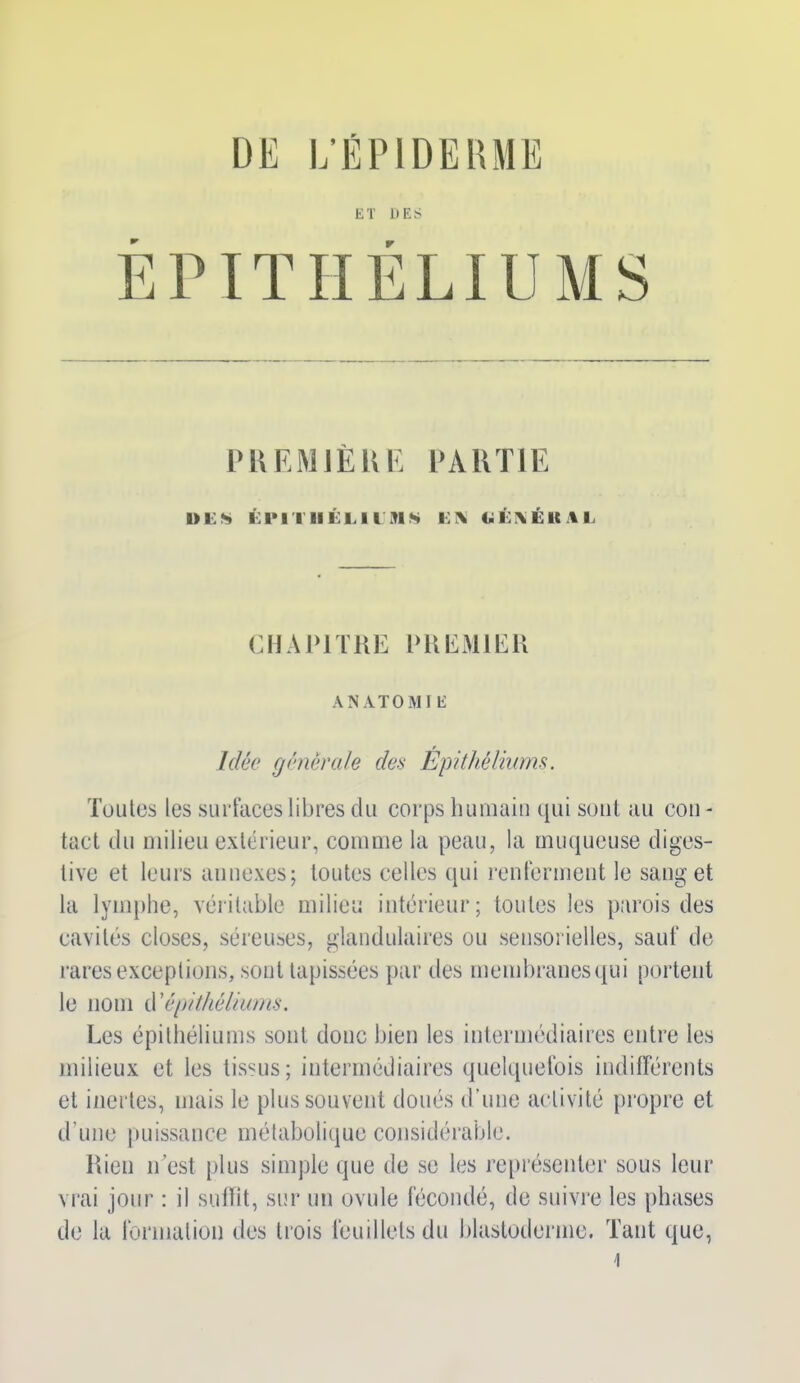 DE L'ÉPIDERME ET DES ÉPITHÉLIUMS PREMIÈRE PARTIE UES ÉPITHÉLIUMS KIX CiÉKÉlUL CHAPITRE PREMIER ANATOMIE Idée générale des Epithéliums. Toutes les surfaces libres du corps humain qui sont au cou - tact du milieu extérieur, comme la peau, la muqueuse diges- tive et leurs annexes; toutes celles qui renferment le sang et la lymphe, véritable milieu intérieur; toutes les parois des cavités closes, séreuses, glandulaires ou sensorielles, sauf de rares exceptions, sont tapissées par des membranesqui portent le nom d'épithéliums. Les épithéliums sont donc bien les intermédiaires entre les milieux et les tissus; intermédiaires quelquefois indifférents et inertes, mais le plus souvent doués d’une activité propre et d’une puissance métabolique considérable. Rien n’est plus simple que de se les représenter sous leur vrai jour : il suffit, sur un ovule fécondé, de suivre les phases de la formation des trois feuillets du blastoderme. Tant que,