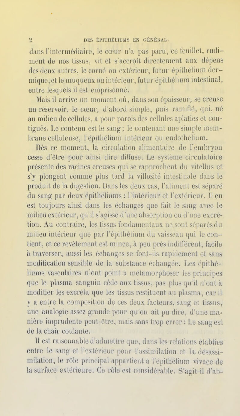 dans l’intermédiaire, le cœur n’a pas paru, ce feuillet, rudi- ment de nos tissus, vit et s’accroît directement aux dépens des deux autres, le corné ou extérieur, futur épithélium der- mique, et le muqueux ou intérieur, futur épithélium intestinal, entre lesquels il est emprisonné. Mais il arrive un moment où, dans son épaisseur, se creuse un réservoir, le cœur, d’abord simple, puis ramifié, qui, né au milieu de cellules, a pour parois des cellules aplaties et con- tiguës. Le contenu est le sang; le contenant une simple mem- brane celluleuse, l’épithélium intérieur ou endothélium. Dès ce moment, la circulation alimentaire de l’embryon cesse d’être pour ainsi dire diffuse. Le système circulatoire présente des racines creuses qui se rapprochent du vitellus et s’y plongent comme plus tard la villosité intestinale dans le produit de la digestion. Dans les deux cas, l'aliment est séparé du sang par deux épithéliums : 1 intérieur et l’extérieur. Il en est toujours ainsi dans les échanges que fait le sang avec le milieu extérieur, qu’il s'agisse d’une absorption ou d’une excré- tion. Au contraire, les tissus fondamentaux ne sont séparés du milieu intérieur que par l’épithélium du vaisseau qui le con- tient, et ce revêtement est mince, à peu près indifférent, facile à traverser, aussi les échanges se font-ils rapidement et sans modification sensible de la substance échangée. Les épithé- liums vasculaires n’ont point à métamorphoser les principes que le plasma sanguin cède aux tissus, pas plus qu'il n’ont à modifier les excréta que les tissus restituent au plasma, car il y a entre la composition de ces deux facteurs, sang et tissus, une analogie assez grande pour qu’on ait pu dire, d’une ma- nière imprudente peut-être, mais sans trop errer : Le sangesi de la chair coulante. 11 est raisonnable d’admettre que, dans les relations établies enlre le sang et l’extérieur pour l’assimilation et la désassi- milation, le rôle principal appartient à l’épithélium vivace de la surface extérieure. Ce rôle est considérable. S’açit-il d’ab-