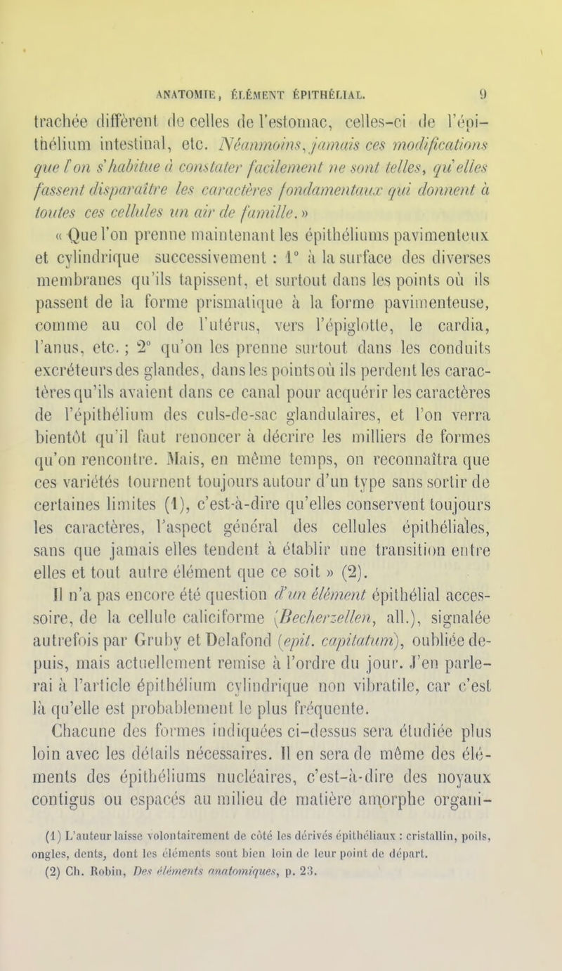 trachée diffèrent de celles de l’estomac, celles-ci de l’épi- thélium intestinal, etc. Néanmoins, jamais ces modifications que Ion s habitue à constater facilement ne sont telles, quelles fassent disparaître les caractères fondamentaux qui donnent à toutes ces cellules un air de famille. » « Que l’on prenne maintenant les épithéliums pavimenteux et cylindrique successivement : 1° à la surface des diverses membranes qu’ils tapissent, et surtout dans les points où ils passent de la forme prismatique à la forme pavimenteuse, comme au col de l’utérus, vers l’épiglotte, le cardia, l’anus, etc. ; 2° qu’on les prenne surtout dans les conduits excréteurs des glandes, dans les points oii ils perdent les carac- tères qu’ils avaient dans ce canal pour acquérir les caractères de l’épithélium des culs-de-sac glandulaires, et l’on verra bientôt qu’il faut renoncer à décrire les milliers de formes qu’on rencontre. Mais, en même temps, on reconnaîtra que ces variétés tournent toujours autour d’un type sans sortir de certaines limites (1), c’est-à-dire qu’elles conservent toujours les caractères, l’aspect général des cellules épithéliales, sans que jamais elles tendent à établir une transition entre elles et tout autre élément que ce soit » (2). Il n’a pas encore été question cl’un élément, épithélial acces- soire, de la cellule caliciforme (.Becherzellen, ail.), signalée autrefois par Gruhy etDelafond [epit. capitatum), oubliée de- puis, mais actuellement remise à l’ordre du jour. J’en parle- rai à l’article épithélium cylindrique non vibratile, car c’est là qu’elle est probablement le plus fréquente. Chacune des formes indiquées ci-dessus sera étudiée plus loin avec les détails nécessaires. 11 en sera de même des élé- ments des épithéliums nucléaires, c’est-à-dire des noyaux contigus ou espacés au milieu de matière amorphe organi- (1) L’auteur laisse volontairement de côté les dérivés épithéliaux : cristallin, poils, ongles, dents, dont les éléments sont bien loin de leur point de départ. (2) Cb. Robin, Des éléments anatomiques, p. 23.