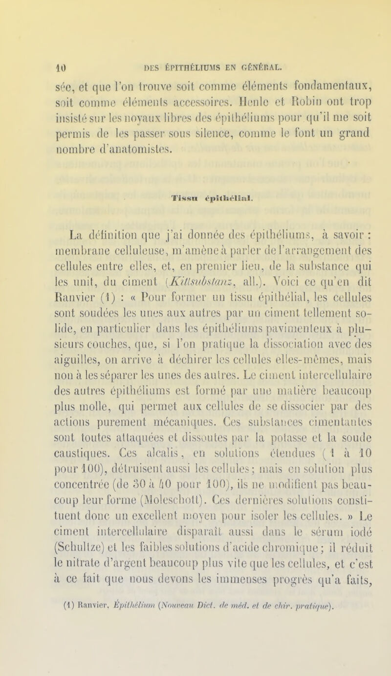 sée, et que l’on trouve soit comme éléments fondamentaux, soit comme éléments accessoires. Houle et Robin ont trop insisté sur les noyaux libres des épithéliums pour qu’il me soit permis de les passer sous silence, comme le font un grand nombre d’anatomistes. Tissu La définition que j’ai donnée des épithéliums, à savoir : membrane celluleuse, m’amène à parler de l’arrangement des cellules entre elles, et, en premier lieu, de la substance qui les unit, du ciment [Kitlsubstanz, ail.). Voici ce qu’en dit Ramier (1) : « Pour former un tissu épithélial, les cellules sont soudées les unes aux autres par un ciment tellement so- lide, en particulier dans les épithéliums pavimenleux à plu- sieurs couches, que, si l’on pratique la dissociation avec des aiguilles, on arrive à déchirer les cellules elles-mêmes, mais non à les séparer les unes des autres. Le ciment intercellulaire des autres épithéliums est formé par une matière beaucoup plus molle, qui permet aux cellules de se dissocier par des actions purement mécaniques. Ces substances cimentantes sont toutes attaquées et dissoutes par la potasse et la soude caustiques. Ces alcalis, en solutions étendues ( 1 à 10 pour 100), détruisent aussi les cellules; mais en solution plus concentrée (de 30 à /i0 pour 100), ils ne modifient pas beau- coup leur forme (Molescholt). Ces dernières solutions consti- tuent donc un excellent moyen pour isoler les cellules. » Le ciment intercellulaire disparaît aussi dans le sérum iodé (Schullze)et les faibles solutions d’acide chromique ; il réduit le nitrate d’argent beaucoup plus vite que les cellules, et c'est, à ce fait que nous devons les immenses progrès qu’a faits, (1) Ranvier, Epithélium (Nouveau Did. de mèd. et de dur. pratique).