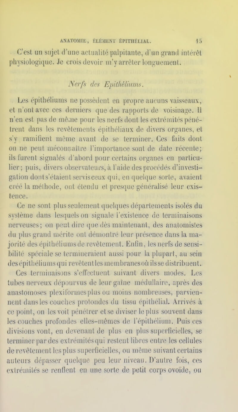 C’est un sujet d’une actualité palpitante, d’un grand intérêt physiologique. Je crois devoir m’y arrêter longuement. Nerfs des Epithéliums. Les épithéliums ne possèdent en propre aucuns vaisseaux, et n’ont avec ces derniers que des rapports de voisinage. Il n’en est pas de même pour les nerfs dont les extrémités péné- trent clans les revêtements épithéliaux de divers organes, et s’y ramifient même avant de se terminer. Ces faits dont on ne peut méconnaître l’importance sont de date récente; ils furent signalés d’abord pour certains organes en particu- lier; puis, divers observateurs, à l’aide des procédés d’investi- gation dont s’étaient servis ceux qui, en quelque sorte, avaient créé la méthode, ont étendu et presque généralisé leur exis- tence. Ce ne sont plus seulement quelques départements isolés du système dans lesquels on signale l’existence de terminaisons nerveuses; on peut dire que dès maintenant, des anatomistes du plus grand mérite ont démontré leur présence dans la ma- jorité des épithéliums de revêtement. Enfin, les nerfs de sensi- bilité spéciale se termineraient aussi pour la plupart, au sein desépithéliums qui revêtentles membranesoù fisse distribuent. Ces terminaisons s’effectuent suivant divers modes. Les tubes nerveux dépourvus de leurgaîne médullaire, après des anastomoses plexiformes plus ou moins nombreuses, parvien- nent dans les couches protondes du tissu épithélial. Arrivés à ce point, on les voit pénétrer et se diviser le plus souvent dans les couches profondes elles-mêmes de 1 épithélium. Puis ces divisions vont, en devenant de plus en plus superficielles, se terminer parties extrémités qui restent libres entre les cellules de revêtement les plus superficielles, ou même suivant certains auteurs dépasser quelque peu leur niveau. D’autre fois, ces extrémités se renflent en une sorte de petit corps ovoïde, ou