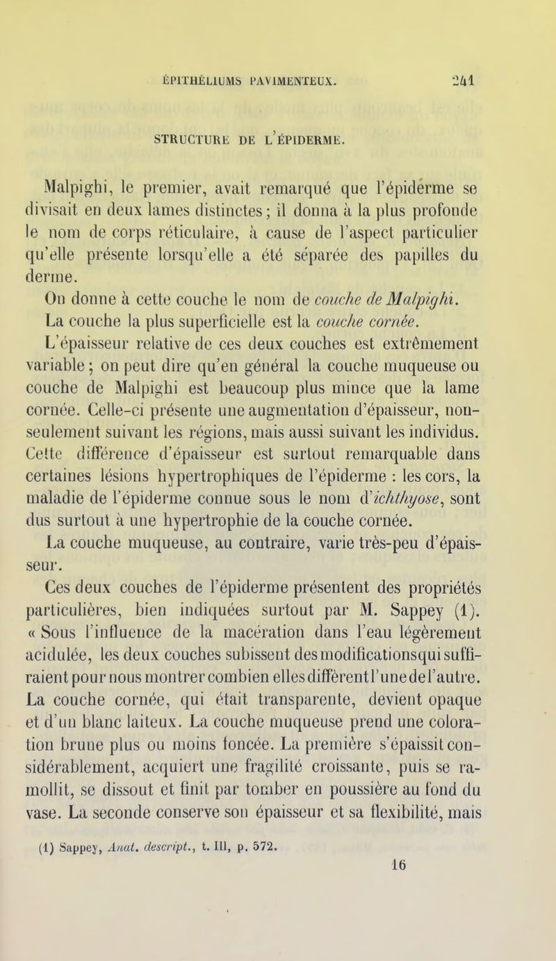 STRUCTURE DE L ÉPIDERME. Malpighi, le premier, avait remarqué que l’épiderme se divisait en deux lames distinctes; il donna à la plus profonde le nom de corps réticulaire, à cause de l'aspect particulier qu’elle présente lorsqu’elle a été séparée des papilles du derme. On donne à cette couche le nom de couche de Malpighi. La couche la plus superficielle est la couche cornée. L’épaisseur relative de ces deux couches est extrêmement variable ; on peut dire qu’en général la couche muqueuse ou couche de Malpighi est beaucoup plus mince que la lame cornée. Celle-ci présente une augmentation d’épaisseur, non- seulement suivant les régions, mais aussi suivant les individus. Cette différence d’épaisseur est surtout remarquable dans certaines lésions hypertrophiques de l’épiderme : les cors, la maladie de l’épiderme connue sous le nom d'ichthyose, sont dus surtout à une hypertrophie de la couche cornée. La couche muqueuse, au contraire, varie très-peu d’épais- seur. Ces deux couches de l’épiderme présentent des propriétés particulières, bien indiquées surtout par M. Sappey (1). « Sous l'influence de la macération dans l’eau légèrement acidulée, les deux couches subissent desmodifîcationsqui suffi- raient pour nous montrer combien elles diffèrentrunedel’autre. La couche cornée, qui était transparente, devient opaque et d’un blanc laiteux. La couche muqueuse prend une colora- tion brune plus ou moins foncée. La première s’épaissit con- sidérablement, acquiert une fragilité croissante, puis se ra- mollit, se dissout et finit par tomber en poussière au fond du vase. La seconde conserve son épaisseur et sa flexibilité, mais (1) Sappey, Anat. descript., 1.111, p. 572. 16