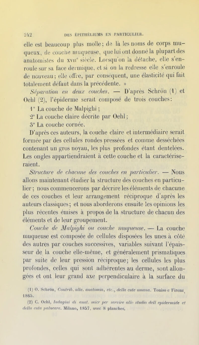 elle est beaucoup plus molle; de la les noms de corps mu- queux, de couche muqueuse, que lui ont donné la plupart des anatomistes du xvue siècle. Lorsqu’on la détache, elle s’en- roule sur sa face dermique, et si on la redresse elle s’enroule de nouveau; elle offre, par conséquent, une élasticité qui fait totalement défaut dans la précédente. » Séparation en deux couches. — D’après Schron (1) et Oelil (2), l’épiderme serait composé de trois couches: 1° La couche de Malpighi ; 2° La couche claire décrite par Oehl ; oü La couche cornée. D’après ces auteurs, la couche claire et intermédiaire serait formée par des cellules rondes pressées et comme desséchées contenant un gros noyau, les plus profondes étant dentelées. Les ongles appartiendraient à cette couche et la caractérise- raient. Structure de chacune des couches en 'particulier. — Nous allons maintenant étudier la structure des couches en particu- lier ; nous commencerons par décrire les éléments de chacune de ces couches et leur arrangement réciproque d’après les auteurs classiques; et nous aborderons ensuite les opinions les plus récentes émises à propos de la structure de chacun des éléments et de leur groupement. Couche de Malpighi ou couche muqueuse. — La couche muqueuse est composée de cellules disposées les unes à côté des autres par couches successives, variables suivant l’épais- seur de la couche elle-même, et généralement prismatiques par suite de leur pression réciproque; les cellules les plus profondes, celles qui sont adhérentes au derme, sont allon- gées et ont leur grand axe perpendiculaire à la surface du (1) O. Schron, Contrib. alla, anatomia, etc., délia cute umana. Toniso c Firenz 1865. (2) C. Oehl. indagini di omit, micr per servire allô studio dell epidermide et delta cuta palneare. Milano, 1857, avec 8 planches.