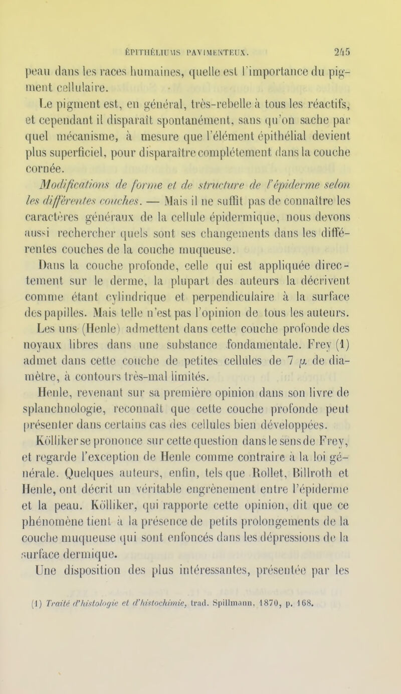 peau dans les races humaines, quelle est l'importance du pig- ment cellulaire. Le pigment est, en général, très-rebelle à tous les réactifs, et cependant il disparaît spontanément, sans qu’on sache par quel mécanisme, à mesure que l’élément épithélial devient plus superficiel, pour disparaître complètement dans la couche cornée. Modifications de forme et de structure de F épiderme selon, les différentes couches. — Mais il ne suffit pas de connaître les caractères généraux de la cellule épidermique, nous devons aussi rechercher quels sont ses changements dans les diffé- rentes couches de la couche muqueuse. Dans la couche profonde, celle qui est appliquée direc- tement sur le derme, la plupart des auteurs la décrivent comme étant cylindrique et perpendiculaire à la surface des papilles. Mais telle n’est pas l’opinion de tous les auteurs. Les uns (Henle) admettent dans cette couche profonde des noyaux libres dans une substance fondamentale. Frey (1) admet dans cette couche de petites cellules de 7 y. de dia- mètre, à contours très-mal limités. Henle, revenant sur sa première opinion dans son livre de splanchnologie, reconnaît que cette couche profonde peut présenter dans certains cas des cellules bien développées. Kolliker se prononce sur cette question dans le sens de Frey, et regarde l’exception de Henle comme contraire a la loi gé- nérale. Quelques auteurs, enfin, tels que Rollet, Billroth et Henle, ont décrit un véritable engrènement entre l’épiderme et la peau. Kolliker, qui rapporte cette opinion, dit que ce phénomène tient a la présence de petits prolongements de la couche muqueuse qui sont enfoncés dans les dépressions de la surface dermique. Une disposition des plus intéressantes, présentée par les