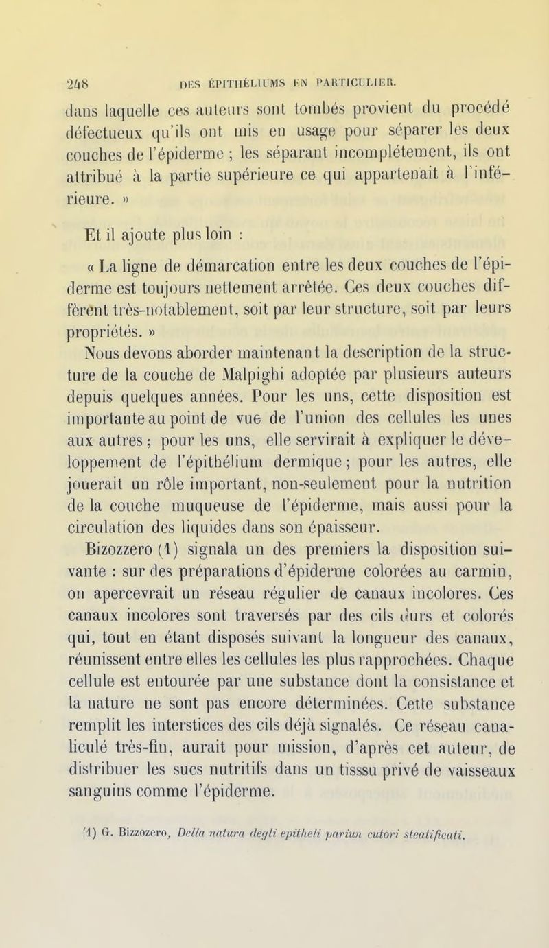 dans laquelle ces auteurs sont tombés provient du procédé défectueux qu’ils ont mis en usage pour séparer les deux couches de l’épiderme ; les séparant incomplètement, ils ont attribué à la partie supérieure ce qui appartenait à l’infé- rieure. » Et il ajoute plus loin : « La ligne de démarcation entre les deux couches de l’épi- derme est toujours nettement arrêtée. Ces deux couches dif- fèrent très-notablement, soit par leur structure, soit par leurs propriétés. » Nous devons aborder maintenant la description de la struc- ture de la couche de Malpighi adoptée par plusieurs auteurs depuis quelques années. Pour les uns, cette disposition est importante au point de vue de l’union des cellules les unes aux autres ; pour les uns, elle servirait à expliquer le déve- loppement de l’épithélium dermique; pour les autres, elle jouerait un rôle important, non-seulement pour la nutrition de la couche muqueuse de l’épiderme, mais aussi pour la circulation des liquides dans son épaisseur. Bizozzero (1) signala un des premiers la disposition sui- vante : sur des préparations d’épiderme colorées au carmin, on apercevrait un réseau régulier de canaux incolores. Ces canaux incolores sont traversés par des cils durs et colorés qui, tout en étant disposés suivant la longueur des canaux, réunissent entre elles les cellules les plus rapprochées. Chaque cellule est entourée par une substance dont la consistance et la nature ne sont pas encore déterminées. Cette substance remplit les interstices des cils déjà signalés. Ce réseau cana- liculé très-fin, aurait pour mission, d’après cet auteur, de distribuer les sucs nutritifs dans un tisssu privé de vaisseaux sanguins comme l’épiderme. '1) G. Bizzozero, Délia natura degli epitheli pariun cuton steatificati.
