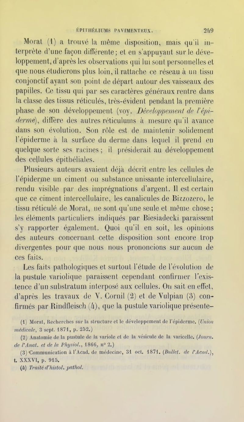 Morat (1) a trouvé la même disposition, mais qu’il in- terprète d’une façon différente; et eu s’appuyant sur le déve- loppement, d’après les observations qui lui sont personnelles et que nous étudierons plus loin, il rattache ce réseau à un tissu conjonctif ayant son point de départ autour des vaisseaux des papilles. Ce tissu qui par ses caractères généraux rentre dans la classe des tissus réticulés, très-évident pendant la première phase de son développement (voy. Développement de l’épi- derme), diffère des autres réticulums à mesure qu’il avance dans son évolution. Son rôle est de maintenir solidement l’épiderme à la surface du derme dans lequel il prend en quelque sorte ses racines ; il présiderait au développement des cellules épithéliales. Plusieurs auteurs avaient déjà décrit entre les cellules de l’épiderme un ciment ou substance unissante intercellulaire, rendu visible par des imprégnations d’argent. Il est certain que ce ciment intercellulaire, les canalicules de Bizzozero, le tissu réticulé de Morat, ne sont qu’une seule et même chose; les éléments particuliers indiqués par Biesiadecki paraissent s’y rapporter également. Quoi qu’il en soit, les opinions des auteurs concernant cette disposition sont encore trop divergentes pour que nous nous prononcions sur aucun de ces faits. Les faits pathologiques et surtout l’étude de l’évolution de la pustule variolique paraissent cependant confirmer l’exis- tence d’un substratum interposé aux cellules. On sait en effet, d’après les travaux de Y. Cornil (2) et de Yulpian (3) con- firmés par Rindtleisch (û), que la pustule variolique présente- (1) Morat, Recherches sur la structure et le développement de l’épiderme. (Union médicale, 3 sept. 1871, p. 252.) (2) Anatomie de la pustule de la variole et de la vésicule de la varicelle. (Journ. de l'Anat. et de la Physiol., 18G6, n° 2.) (3) •Communication à l’Acad. de médecine, 31 oct. 1871. (Dullet. de l’Acad.), t. XXXVI, p. 915. (4) Traité d’histol. pathol.