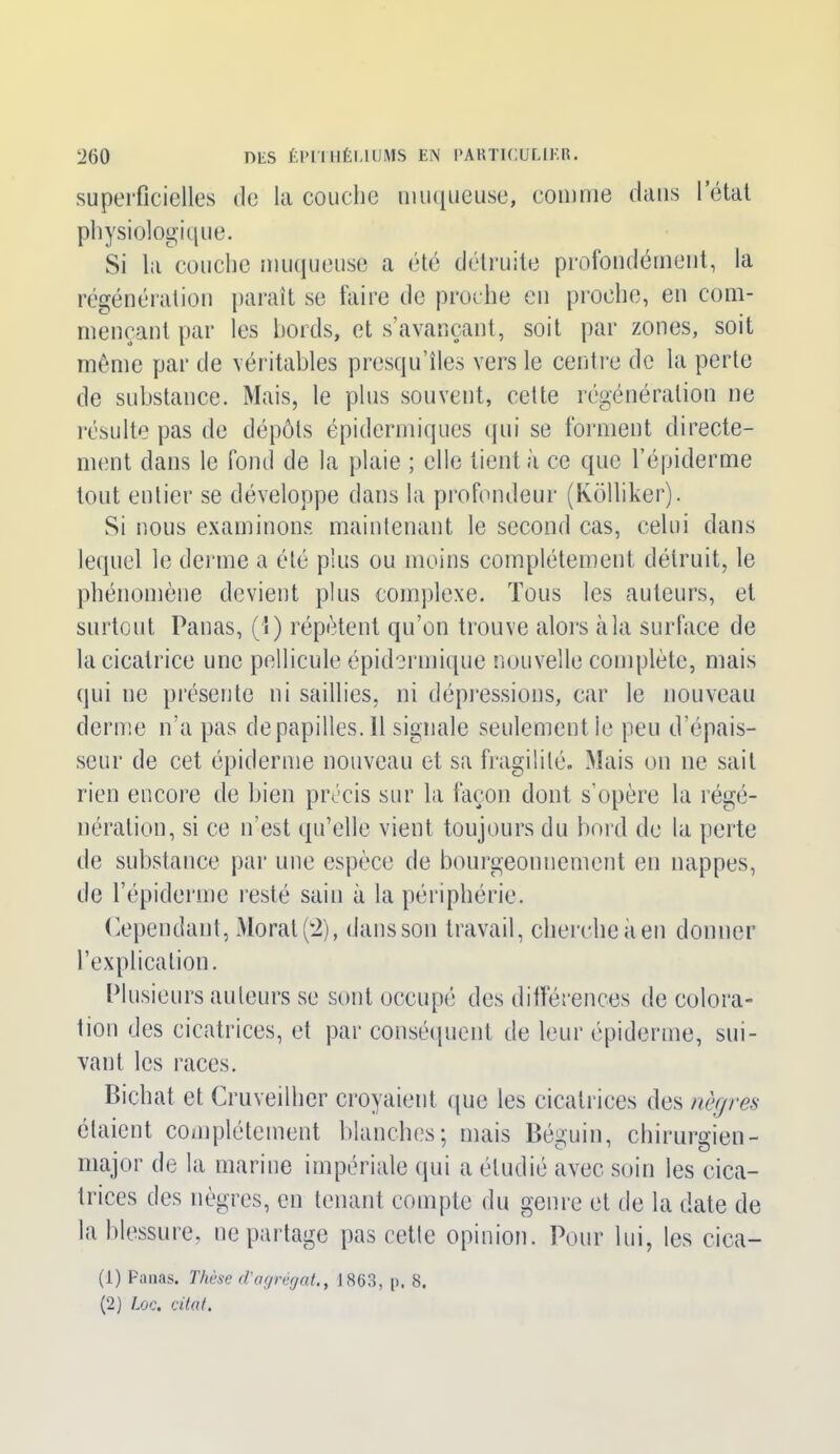 superficielles de la couche muqueuse, comme dans 1 état physiologique. Si la couche muqueuse a été détruite profondément, la régénération paraît se faire de proche en proche, en com- mençant par les bords, et s’avançant, soit par zones, soit même par de véritables presqu’îles vers le centre de la perte de substance. Mais, le plus souvent, cette régénération ne résulte pas de dépôts épidermiques qui se forment directe- ment dans le fond de la plaie ; elle tient à ce que l’épiderme tout entier se développe dans la profondeur (Kôlliker). Si nous examinons maintenant le second cas, celui dans lequel le derme a été plus ou moins complètement détruit, le phénomène devient plus complexe. Tous les auteurs, et surtout Panas, (1) répètent qu’on trouve alors à la surface de la cicatrice une pellicule épidermique nouvelle complète, mais qui ne présente ni saillies, ni dépressions, car le nouveau derme n’a pas depapilles.il signale seulement le peu d’épais- seur de cet épiderme nouveau et sa fragilité. Mais on ne sait rien encore de bien précis sur la façon dont s’opère la régé- nération, si ce n’est qu’elle vient toujours du bord de la perte de substance par une espèce de bourgeonnement en nappes, de l’épiderme resté sain à la périphérie. Cependant, Morat (2), dans son travail, cherche il en donner l’explication. Plusieurs auteurs se sont occupé des différences de colora- tion des cicatrices, et par conséquent de leur épiderme, sui- vant les races. Bichat et Cruveilher croyaient que les cicatrices des nègres étaient complètement blanches; mais Béguin, chirurgien- major de la marine impériale qui a étudié avec soin les cica- trices des nègres, en tenant compte du genre et de la date de la blessure, ne partage pas cette opinion. Pour lui, les cica- (1) Panas. Thèse d'agrégat., 1863, p, 8. (2) Loc. citât.