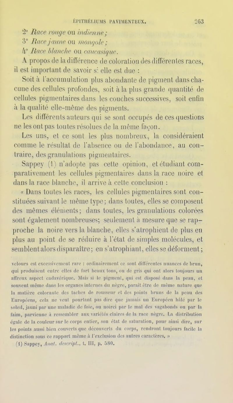 2° Race rouge ou indien ne ; 3° Race jaune ou mongole ; 4° Race blanche ou caucasique. A propos de la différence de coloration des différentes races, il est important de savoir si elle est due : Soit à l’accumulation plus abondante de pigment dans cha- cune des cellules profondes, soit à la plus grande quantité de cellules pigmentaires dans les couches successives, soit enfin à la qualité elle-même des pigments. Les différents auteurs qui se sont occupés de ces questions ne les ont pas toutes résolues de la même façon. Les uns, et ce sont les plus nombreux, la considéraient comme le résultat de l’absence ou de l’abondance, au con- traire, des granulations pigmentaires. Sappey (1) n’adopte pas cette opinion, et étudiant com- parativement les cellules pigmentaires dans la race noire et dans la race blanche, il arrive à cette conclusion : « Dans toutes les races, les cellules pigmentaires sont con- stituées suivant le même type; dans toutes, elles se composent des mêmes éléments; dans toutes, les granulations colorées sont également nombreuses; seulement à mesure que se rap- proche la noire vers la blanche, elles s’atrophient de plus en plus au point de se réduire à l’état de simples molécules, et semblent alors disparaître; en s’atrophiant, elles se déforment ; velours est excessivement rare : ordinairement ce sont différentes nuances de brun, qui produisent entre elles de fort beaux tons, ou de gris qui ont alors toujours un affreux aspect cadavérique. Mais si le pigment, qui est disposé dans la peau, et souvent même dans les organes internes du nègre, paraît être de même nature que la matière colorante des taches de rousseur et des points bruns de la peau des Européens, cela ne veut pourtant pas dire que jamais un Européen hâlé par le soleil, jauni par une maladie de foie, ou noirci par le mal des vagabonds ou par la faim, parvienne à ressembler aux variétés claires de la race nègre. La distribution égale de la couleur sur le corps entier, son état de saturation, pour ainsi dire, sur les points aussi bien couverts que découverts du corps, rendront toujours facile la distinction sous ce rapport même à l’exclusion des autres caractères. » (1) Sappey, Anat. descript., t. III, p. 580.