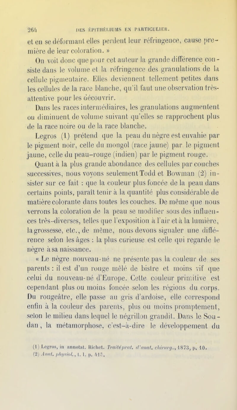 et on se déformant elles perdent leur réfringence, cause pre- mière de ieur coloration. » On voit donc que pour cet auteur la grande différence con- siste dans le volume et la réfringence des granulations de la cellule pigmentaire. Elles deviennent tellement petites dans les cellules de la race blanche, qu’il faut une observation très- attentive pour les découvrir. Dans les races intermédiaires, les granulations augmentent ou diminuent de volume suivant qu’elles se rapprochent plus de la race noire ou de la race blanche. Legros (1) prétend que la peau du nègre est envahie par le pigment noir, celle du mongol (race jaune) par le pigment jaune, celle du peau-rouge (indien) par le pigment rouge. Quant à la plus grande abondance des cellules par couches successives, nous voyons seulement Todd et Bowman (2) in- sister sur ce fait : que la couleur plus foncée de la peau dans certains points, paraît tenir à la quantité plus considérable de matière colorante dans toutes les couches. De même que nous verrons la coloration de la peau se modifier sous des influen- ces très-diverses, telles que l’exposition à l'air et à la lumière, la grossesse, etc., de même, nous devons signaler une diffé- rence selon les âges : la plus curieuse est celle qui regarde le nègre à sa naissance. « Le nègre nouveau-né ne présente pas la couleur de ses parents : il est d’un rouge mêlé de bistre et moins vif que celui du nouveau-né d’Europe. Cette couleur primitive est cependant plus ou moins foncée selon les régions du corps. Du rougeâtre, elle passe au gris d’ardoise, elle correspond enfin à la couleur des parents, plus ou moins promptement, selon le milieu dans lequel le négrillon grandit. Dans le Sou- dan , la métamorphose, c’est-à-dire le développement du (1) Legros, in annotât. Riclict. Traité prof, d'anat. chirurg., 1873, p, 10.