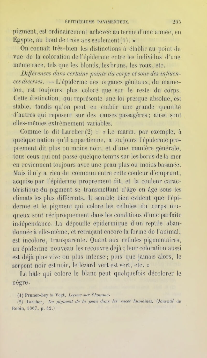 pigment, est ordinairement achevée au terme d’une année, en Égypte, au bout de trois ans seulement (I). » On connaît très-bien les distinctions à établir au point de vue de la coloration de l’épiderme entre les individus d’une même race, tels que les blonds, les bruns, les roux, etc. Différences dans certains points du corps et sons des influen- ces diverses. — L’épiderme des organes génitaux, du mame- lon, est toujours plus coloré que sur le reste du corps. Cette distinction, qui représente une loi presque absolue, est stable, tandis qu’on peut en établir une grande quantité d’autres qui reposent sur des causes passagères ; aussi sont elles-mêmes extrêmement variables. Comme le dit Larcher (2) : « Le marin, par exemple, à quelque nation qu’il appartienne, a toujours l’épiderme pro- prement dit plus ou moins noir, et d’une manière générale, tous ceux qui ont passé quelque temps sur les bords delà mer en reviennent toujours avec une peau plus ou moins basanée. Mais il n’y a rien de commun entre celte couleur d’emprunt, acquise par l’épiderme proprement dit, et la couleur carac- téristique du pigment se transmettant d’âge en âge sous les climats les plus différents. Il semble bien évident que l’épi- derme et le pigment qui colore les cellules du corps mu- queux sont réciproquement dans les conditions d’une parfaite indépendance. La dépouille épidermique d’un reptile aban- donnée à elle-même, et retraçant encore la forme de l'animal, est incolore, transparente. Quant aux cellules pigmentaires, un épiderme nouveau les recouvre déjà ; leur coloration aussi est déjà plus vive ou plus intense; plus (pie jamais alors, le serpent noir est noir, le lézard vert est vert, etc. » Le hâle qui colore le blanc peut quelquefois décolorer le nègre. (1) Pruner-bey in Vogt, Leçons sur l'homme. (2) Larcher, Du pigment île In penn dans les rares humaines. (Journal île