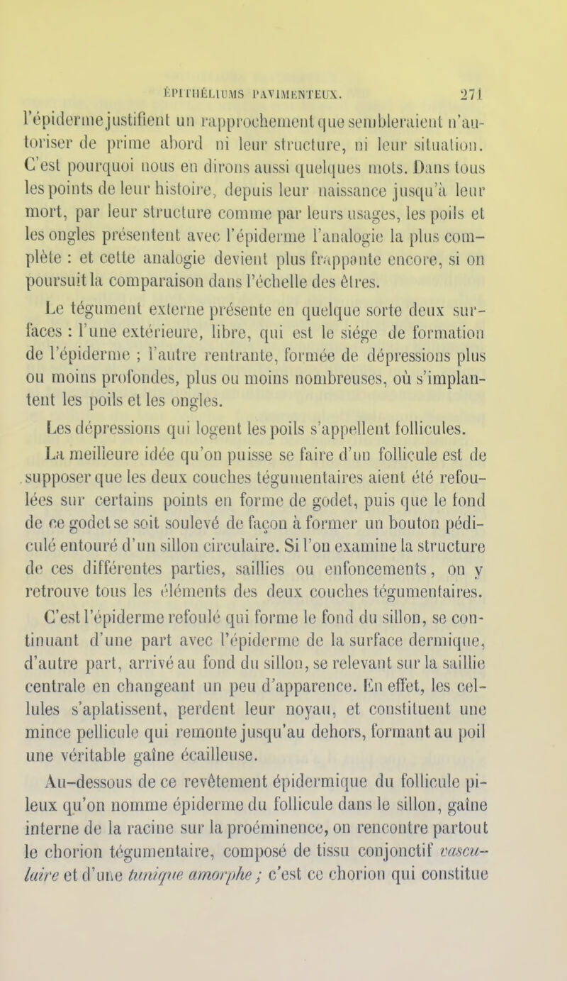 l’épicier me justifient un rapprochement que sembleraient n’au- toriser de prime abord ni leur structure, ni leur situation. C’est pourquoi nous en dirons aussi quelques mots. Dans tous les points de leur histoire, depuis leur naissance jusqu a leur mort, par leur structure comme par leurs usages, les poils et les ongles présentent avec l’épiderme l’analogie la plus com- plète : et cette analogie devient plus frappante encore, si on poursuit la comparaison dans l’échelle des êtres. Le tégument externe présente en quelque sorte deux sur- laces : 1 une extérieure, libre, qui est le siège de formation de l’épiderme ; l’autre rentrante, formée de dépressions plus ou moins profondes, plus ou moins nombreuses, où s’implan- tent les poils et les ongles. Les dépressions qui logent les poils s’appellent follicules. La meilleure idée qu’on puisse se faire d’un follicule est de supposer que les deux couches tégumentaires aient été refou- lées sur certains points en forme de godet, puis que le tond de ce godet se soit soulevé de façon à former un bouton pédi- culé entouré d’un sillon circulaire. Si l’on examine la structure de ces différentes parties, saillies ou enfoncements, on y retrouve tous les éléments des deux couches tégumentaires. C’est l’épiderme refoulé qui forme le fond du sillon, se con- tinuant d’une part avec l’épiderme de la surface dermique, d’autre part, arrivé au fond du sillon, se relevant sur la saillie centrale en changeant un peu d’apparence. En effet, les cel- lules s’aplatissent, perdent leur noyau, et constituent une mince pellicule qui remonte jusqu’au dehors, formant au poil une véritable gaine écailleuse. Au-dessous de ce revêtement épidermique du follicule pi- leux qu’on nomme épiderme du follicule dans le sillon, gaine interne de la racine sur la proéminence, on rencontre partout le chorion tégumentaire, composé de tissu conjonctif vascu- laire et d’une tunique amorphe ; c’est ce chorion qui constitue