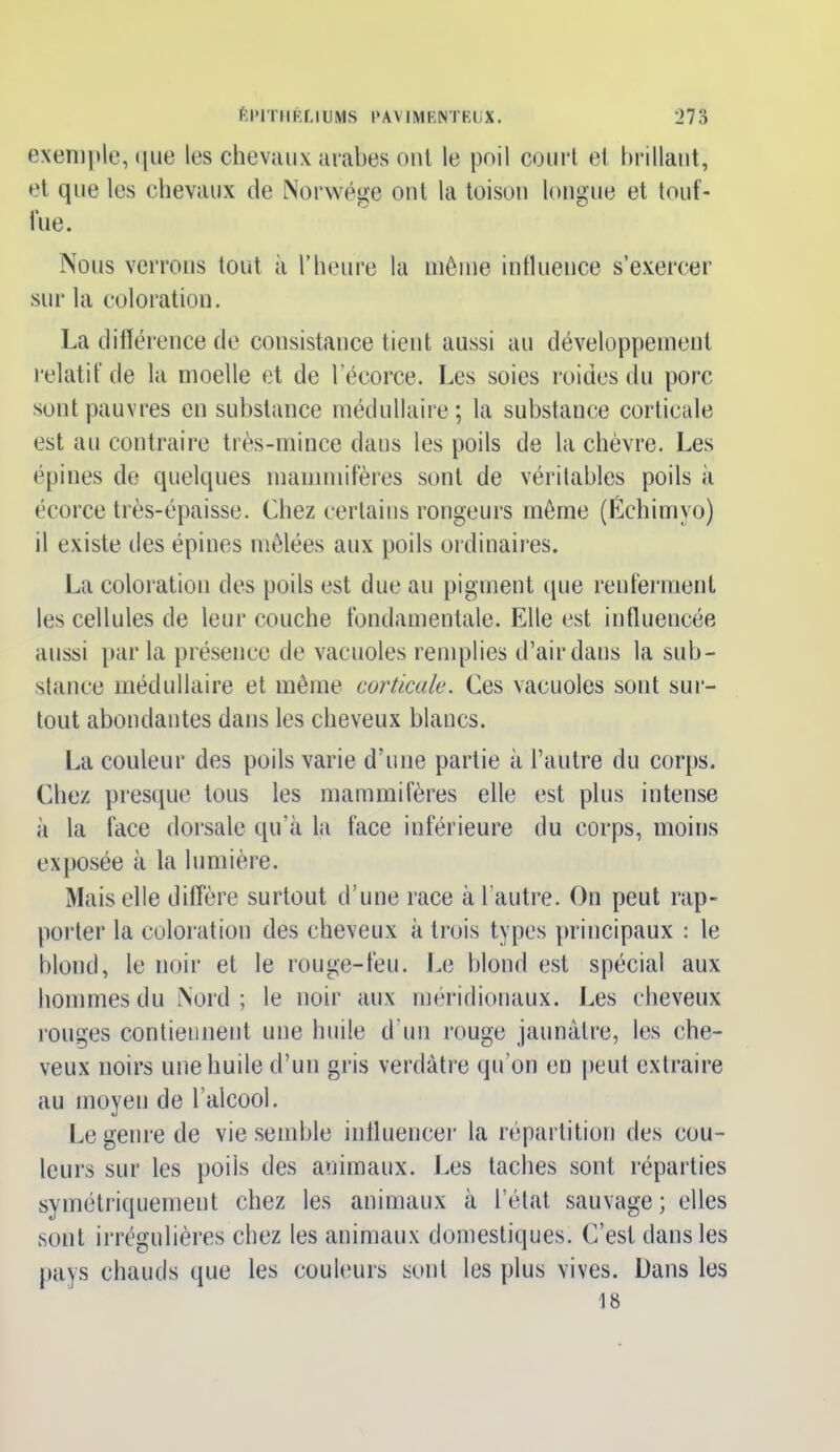 exemple, que les chevaux arabes ont le poil court et brillant, et que les chevaux de Norwége ont la toison longue et touf- fue. Nous verrons tout à l’heure la même influence s’exercer sur la coloration. La différence de consistance tient aussi au développement relatif de la moelle et de l’écorce. Les soies roides du porc surit pauvres en substance médullaire ; la substance corticale est au contraire très-mince dans les poils de la chèvre. Les épines de quelques mammifères sont de véritables poils à écorce très-épaisse. Chez certains rongeurs même (Échimyo) il existe des épines mêlées aux poils ordinaires. La coloration des poils est due au pigment que renferment les cellules de leur couche fondamentale. Elle est influencée aussi par la présence de vacuoles remplies d’air dans la sub- stance médullaire et même corticale. Ces vacuoles sont sur- tout abondantes dans les cheveux blancs. La couleur des poils varie d’une partie à l’autre du corps. Chez presque tous les mammifères elle est plus intense à la face dorsale qu’à la face inférieure du corps, moins exposée à la lumière. Mais elle diffère surtout d’une race à l’autre. On peut rap- porter la coloration des cheveux à trois types principaux : le blond, le noir et le rouge-feu. Le blond est spécial aux hommes du Nord; le noir aux méridionaux. Les cheveux rouges contiennent une huile d'un rouge jaunâtre, les che- veux noirs une huile d’un gris verdâtre qu’on en peut extraire au moyen de l’alcool. Le genre de vie semble influencer la répartition des cou- leurs sur les poils des animaux. Les taches sont réparties symétriquement chez les animaux à l’état sauvage; elles sont irrégulières chez les animaux domestiques. C’est dans les pays chauds que les couleurs sont les plus vives. Dans les 18