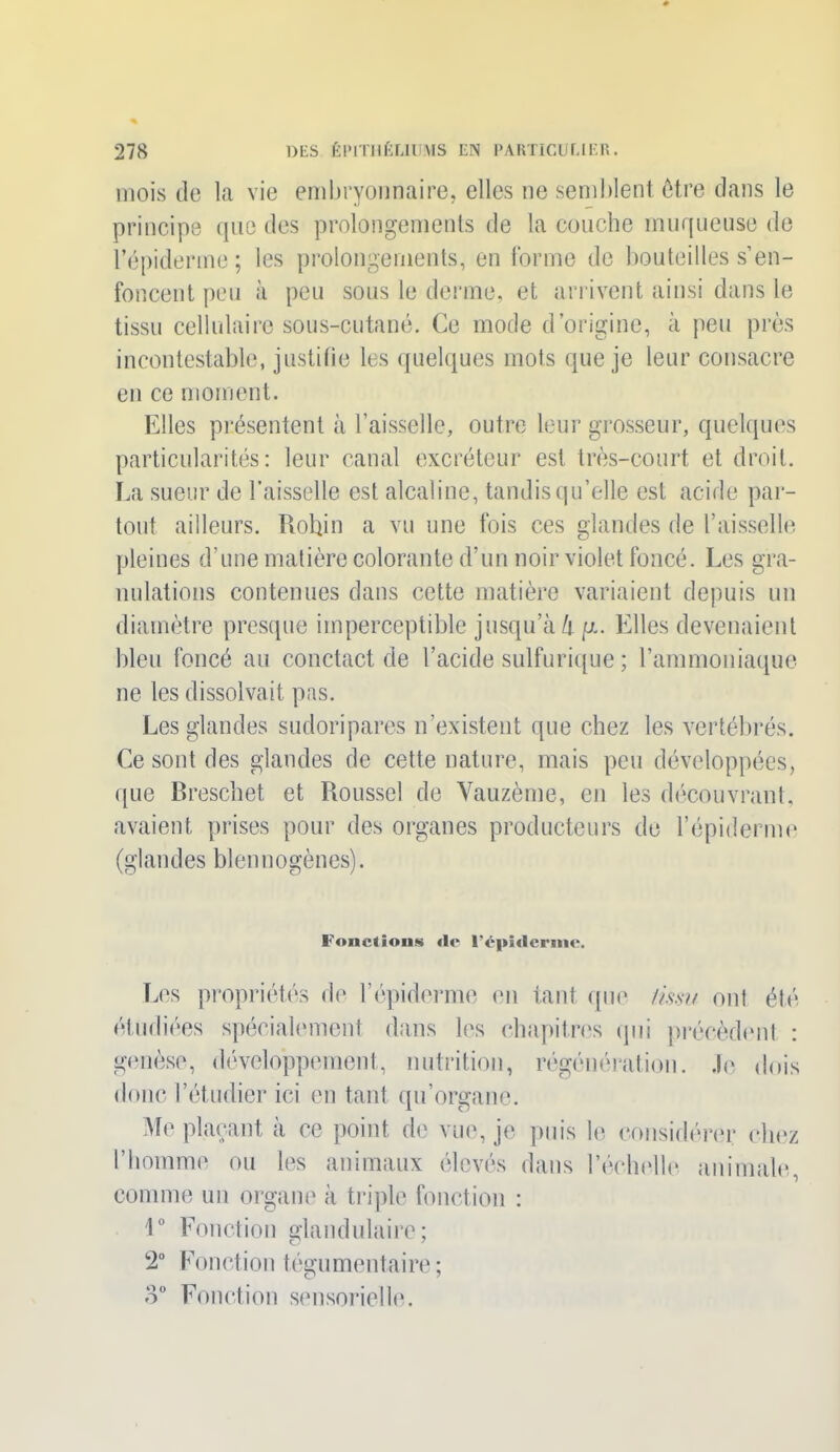 mois de la vie embryonnaire, elles ne semblent être dans le principe que des prolongements de la couche muqueuse de l’épiderme; les prolongements, en forme de bouteilles s’en- foncent peu à peu sous le derme, et arrivent ainsi dans le tissu cellulaire sous-cutané. Ce mode d’origine, à peu près incontestable, justifie les quelques mots que je leur consacre en ce moment. Elles présentent à l’aisselle, outre leur grosseur, quelques particularités: leur canal excréteur est très-court et droit. La sueur de l’aisselle est alcaline, tandis qu’elle est acide par- tout ailleurs. Robin a vu une fois ces glandes de l’aisselle pleines d’une matière colorante d’un noir violet foncé. Les gra- nulations contenues dans cette matière variaient depuis un diamètre presque imperceptible jusqu’à li fx. Elles devenaient bleu foncé au conctact de l’acide sulfurique ; l’ammoniaque ne les dissolvait pas. Les glandes sudoripares n’existent que chez les vertébrés. Ce sont des glandes de cette nature, mais peu développées, que Breschet et Roussel de Vauzème, en les découvrant, avaient prises pour des organes producteurs de l’épiderme (glandes blennogènes). Fondions «le lVphlfrtnc. Les propriétés de l’épiderme en tant que /issu ont été étudiées spécialement dans les chapitres qui précèdent : genèse, développement, nutrition, régénération. Je dois donc l’étudier ici en tant qu’organc. Me plaçant à ce point de vue, je puis le considérer chez l’homme ou les animaux élevés dans l’échelle animale, comme un organe à triple fonction : lü Fonction glandulaire; 2° Fonction tégumentaire ; 8° Fonction sensorielle.