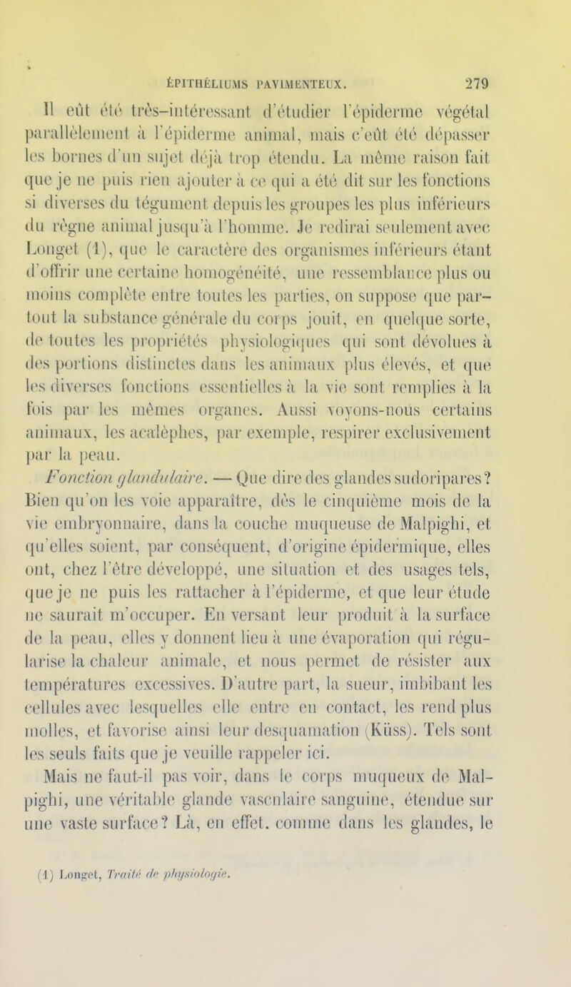 11 eût utr trùs—intéressant d’étudier l'épiderme végétal parallèlement à l'épiderme animal, mais c’eût été dépasser les bornes d'un sujet déjà trop étendu. La mémo raison fait que je ne puis rien ajouter à ce qui a été dit sur les fonctions si diverses du tégument depuis les groupes les plus inférieurs du règne animal jusqu’à l'homme. Je redirai seulement aveu Longet (1), que le caractère des organismes inférieurs étant d’offrir une certaine homogénéité, une ressemblance plus ou moins complète entre toutes les parties, on suppose que par- tout la substance générale du corps jouit, en quelque sorte, de toutes les propriétés physiologiques qui sont dévolues à des portions distinctes dans les animaux plus élevés, et que les diverses fonctions essentielles à la vie sont remplies à la fois par les mêmes organes. Aussi voyons-nous certains animaux, les acalèpbes, par exemple, respirer exclusivement par la peau. Fonction glandulaire. — Que dire des glandes sudoripares? Bien qu’on les voie apparaître, dès le cinquième mois de la vie embryonnaire, dans la couche muqueuse deMalpighi, et qu'elles soient, par conséquent, d’origine épidermique, elles ont, chez l’être développé, une situation et des usages tels, que je ne puis les rattacher à l’épiderme, et que leur étude ne saurait m’occuper. En versant leur produit à la surface de la peau, elles y donnent lieu à une évaporation qui régu- larise la chaleur animale, et nous permet de résister aux températures excessives. D’autre part, la sueur, imbibant les cellules avec lesquelles elle entre en contact, les rend plus molles, et favorise ainsi leur desquamation (Küss). Tels sont les seuls faits que je veuille rappeler ici. Mais ne faut-il pas voir, dans le corps muqueux de Mal- piglii, une véritable glande vasculaire sanguine, étendue sur une vaste surface? Là, en effet, comme dans les glandes, le (1) Longet, Traité de physiologie.