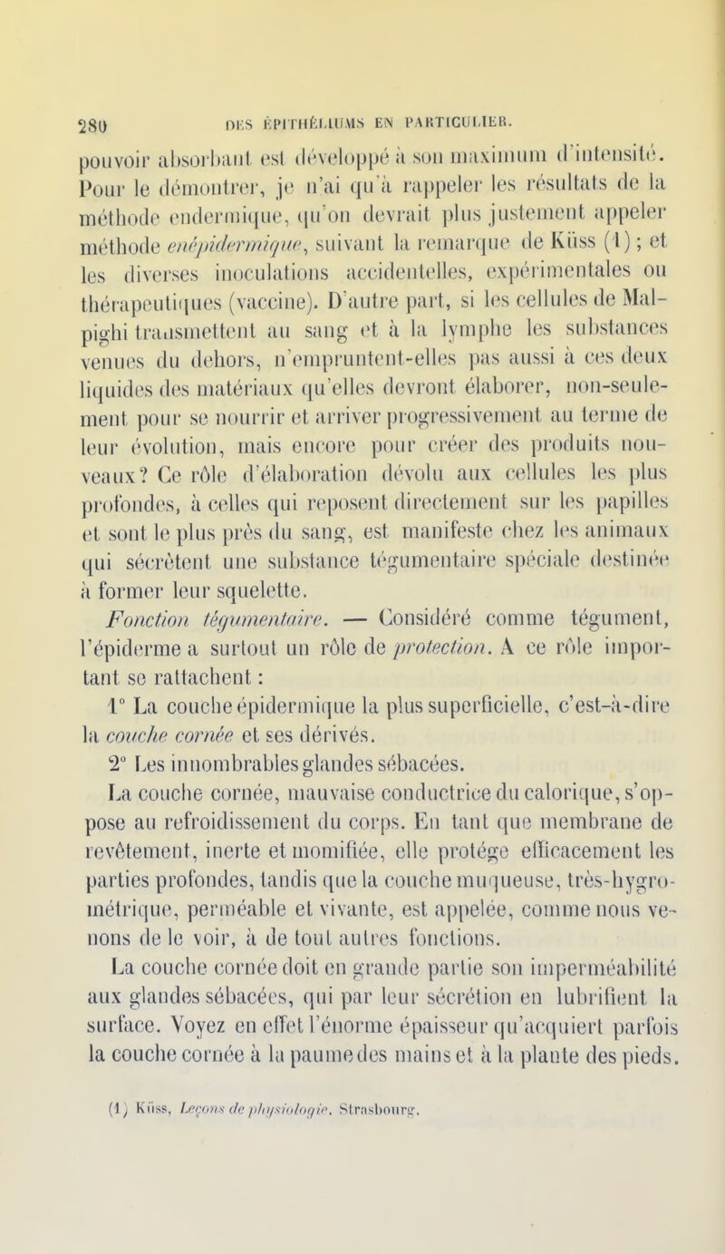 pouvoir absorbant est développe a son maximum d intensité. Pour le démontrer, je n’ai qu’à rappeler les résultats de la méthode endermique, qu’on devrait plus justement appeler méthode enêpidermique, suivant la remarque de Kiiss (1) ; et les diverses inoculations accidentelles, expérimentales ou thérapeutiques (vaccine). D'autre part, si les cellules de Mal- pjghi transmettent au sang et à la lymphe les substances venues du dehors, n empruntent-elles pas aussi a ces deux liquides des matériaux qu’elles devront élaborer, non-seule- ment pour se nourrir et arriver progressivement au terme de leur évolution, mais encore pour créer des produits nou- veaux? Ce rôle d’élaboration dévolu aux cellules les plus profondes, à celles qui reposent directement sur les papilles et sont le plus près du sang, est manifeste chez les animaux qui sécrètent une substance tégumentaire spéciale destinée à former leur squelette. Fonction tégumentaire. — Considéré comme tégument, l’épiderme a surtout un rôle de protection. À ce rôle impor- tant se rattachent : i° La couche épidermique la plus superficielle, c’est-à-dire la couche cornée et ses dérivés. 2° Les innombrables glandes sébacées. La couche cornée, mauvaise conductrice du calorique, s’op- pose au refroidissement du corps. En tant que membrane de revêtement, inerte et momifiée, elle protège efficacement les parties profondes, tandis que la couche muqueuse, très-hygro- métrique, perméable et vivante, est appelée, comme nous ve- nons de le voir, à de tout autres fonctions. La couche cornée doit en grande partie son imperméabilité aux glandes sébacées, qui par leur sécrétion en lubrifient la surface. Voyez en effet l’énorme épaisseur qu’acquiert parfois la couche cornée à la paumedes mains et à la plante des pieds. (1.) Kiiss, Leçons de physiologie. Strasbourg.