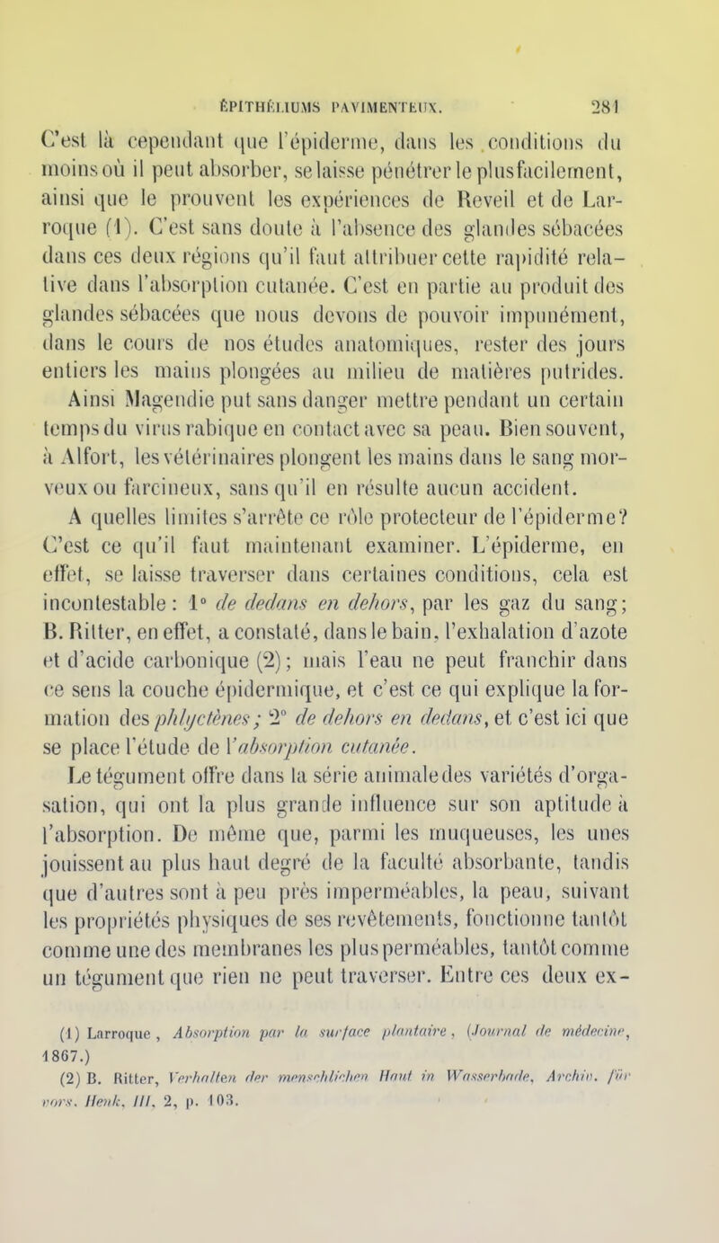 C’est là cependant que l’épiderme, dans les conditions du moins où il peut absorber, selaisse pénétrer le plusfacilernent, ainsi que le prouvent les expériences de Reveil et de Lar- roque f l). C’est sans doute à l’absence des glandes sébacées dans ces deux régions qu’il faut attribuer cette rapidité rela- tive dans l’absorption cutanée. C’est en partie au produit des glandes sébacées que nous devons de pouvoir impunément, dans le cours de nos études anatomiques, rester des jours entiers les mains plongées au milieu de matières putrides. Ainsi Magendie put sans danger mettre pendant un certain temps du virus rabique en contact avec sa peau. Bien souvent, à Alfort, les vétérinaires plongent les mains dans le sang mor- veux ou farcineux, sans qu’il en résulte aucun accident. A quelles limites s’arrête ce rôle protecteur de l’épiderme? C’est ce qu’il faut maintenant examiner. L’épiderme, en effet, se laisse traverser dans certaines conditions, cela est incontestable: 1° de dedans en dehors, par les gaz du sang; B. Ritter, en effet, a constaté, dans le bain, l’exhalation d’azote et d’acide carbonique (2) ; mais l’eau ne peut franchir dans ce sens la couche épidermique, et c’est ce qui explique la for- mation des phfjctènes; 2° de dehors en dedans, et c’est ici que se place l’étude de l'absorption cutanée. Le tégument offre dans la série animaledes variétés d’orga- sation, qui ont la plus grande influence sur son aptitude à l’absorption. De même que, parmi les muqueuses, les unes jouissent au plus haut degré de la faculté absorbante, tandis que d’autres sont à peu près imperméables, la peau, suivant les propriétés physiques de ses revêtements, fonctionne tantôt comme unedes membranes les plus perméables, tantôt comme un tégument que rien ne peut traverser. Entre ces deux ex- (1) Larroque , Absorption par la surface plantaire, (Journal <le médecine, 1867.) (2) B. Ritter, Ver ha lien der mensch lichen Haut in Wasserhade, A r chic, fur vors. Itenk, III. 2, p. 103.
