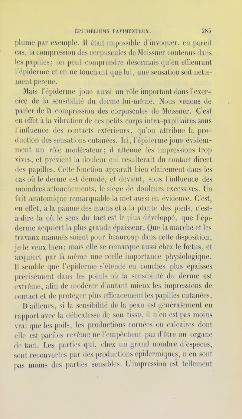 ÉPI IIIÉUUMS ÉAVIMIÏNTÉIJX. 2H5 plume par exemple. 11 était impossible d'invoquer, en pareil cas, la compression des corpuscules de Meissner contenus dans les papilles; on peut comprendre désormais qu’en effleurant l’épiderme et en ne touchant «pie lui, une sensation soit nette- ment perçue. Mais l’épiderme joue aussi un rôle important dans l’exer- cice de la sensibilité du derme lui-même. Nous venons de parler de lït compression des corpuscules de Meissner. C’est en effet à la vibration de ces petits corps intra-papillaires sous l'influence des contacts extérieurs, qu’on attribue la pro- duction des sensations cutanées. Ici, l’épiderme joue évidem- ment un rôle modérateur; il atténue les impressions trop vives, et prévient la douleur qui résulterait du contact direct des papilles. Celle fonction apparaît bien clairement dans les cas où le derme est dénudé, et devient, sous l’influence des moindres attouchements, le siège de douleurs excessives. Un fait anatomique remarquable la met aussi en évidence. C’est, en effet, à la paume des mains et à la plante des pieds, c’est- à-dire là où le sens du tact est le plus développé, que l’épi- derme acquiert la plus grande épaisseur. Que la marche et les travaux manuels soient pour beaucoup dans cette disposition, je le veux bien; mais elle se remarque aussi chez le fœtus, et acquiert par là même une réelle importance physiologique, il semble que l’épiderme s’étende en couches plus épaisses précisément dans les points où la sensibilité du derme est extrême, afin de modérer d’autant mieux les impressions de contact et de protégea' plus efficacement les papilles cutanées. D’ailleurs, si la sensibilité de la peau est généralement en rapport avec la délicatesse de son tissu, il n'en est pas moins vrai que les poils, les productions cornées ou calcaires dont elle est parfois revêtue ne l’empêchent pas d’être un organe de tact. Les parties qui, chez un grand nombre d’espèces, sont recouvertes par des productions épidermiques, n’en sont pas moins des parties sensibles. L’impression est tellement