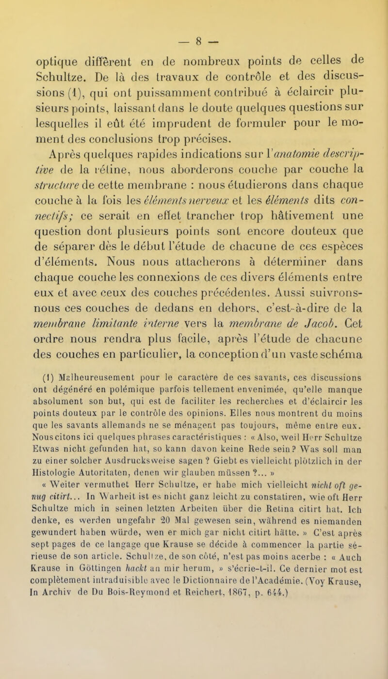 optique different en de nombreux points de celles de Schultze. De la des travaux de controle et des discus- sions (1), qui ont puissamment conlribue a eclaircir plu- sieurs points, laissantdans Je doute quelques questions sur lesquelles il eut ete imprudent de formuler pour le mo- ment des conclusions trop precises. Apres quelques rapides indications sur Vanatomie descrip- tive de la retine, nous aborderons coucbe par couche la structure cette membrane : nous etudierons dans chaque couche a la fois les elements nerveux et les Elements dits con- nectifs; ce serait en effet trancher trop hativement une question dont plusieurs points sont encore douteux que de separer des le debut Fetude de chacune de ces especes d'elements. Nous nous attaclierons a determiner dans chaque couche les connexions de ces divers elements entre eux et avec ceux des couches precedentes. Aussi suivrons- nous ces couches de dedans en dehors, c'est-a-dire de la membrane limitante interne vers la membrane de Jacob. Get ordre nous rendra plus facile, apres l'etude de chacune des couches en particulier, la conception d'uu vaste schema (1) Malheureusement pour le caractere de ces savants, ces discussions ont degenere en polemique parfois tellement envenimee, qu'elle manque absolument son but, qui est de faciliter les recherches et d'eclaircir les points douteux par le controle des opinions. El les nous montrent du moins que les savants allemands ne se menagent pas toujours, meme entre eux. Nouscitons ici quelques phrases caracteristiques : « Also, weil Herr Schultze Etwas nicht gefunden hat, so kann davon keine Rede sein? Was soli man zu einer solcher Ausdrucksvveise sagen ? Giebt es vielleicht plotzlich in der Histologic Autoritaten, denen wir glauben mussen ?... » « Weiter vermuthet Herr Schultze, er habe mich vielleicht nicht oft ge- nug citirt... In Warheit ist es nicht ganz leicht zu constatiren, wie oft Herr Schultze mich in seinen letzten Arbeiten iiber die Retina citirt hat. Ich denke, es werden ungefahr 20 Mai gewesen sein, w^hrend es niemanden gewundert haben wiirde, wen er micli gar nicht citirt heltte. » C'est apres sept pages de ce langage que Krause se decide a commencer la partie se- rieuse de son article. Schuli ze, de son cote, n'est pas moins acerbe : « Auch Krause in Gottingen hackt un mir herum, » s'ecrie-t-il. Ce dernier mot est completement intraduisible avec le Dictionnaire de l'Academie. (Voy Krause In Archiv de Du Bois-Reymond et Reichert. 1867, p. 644.)