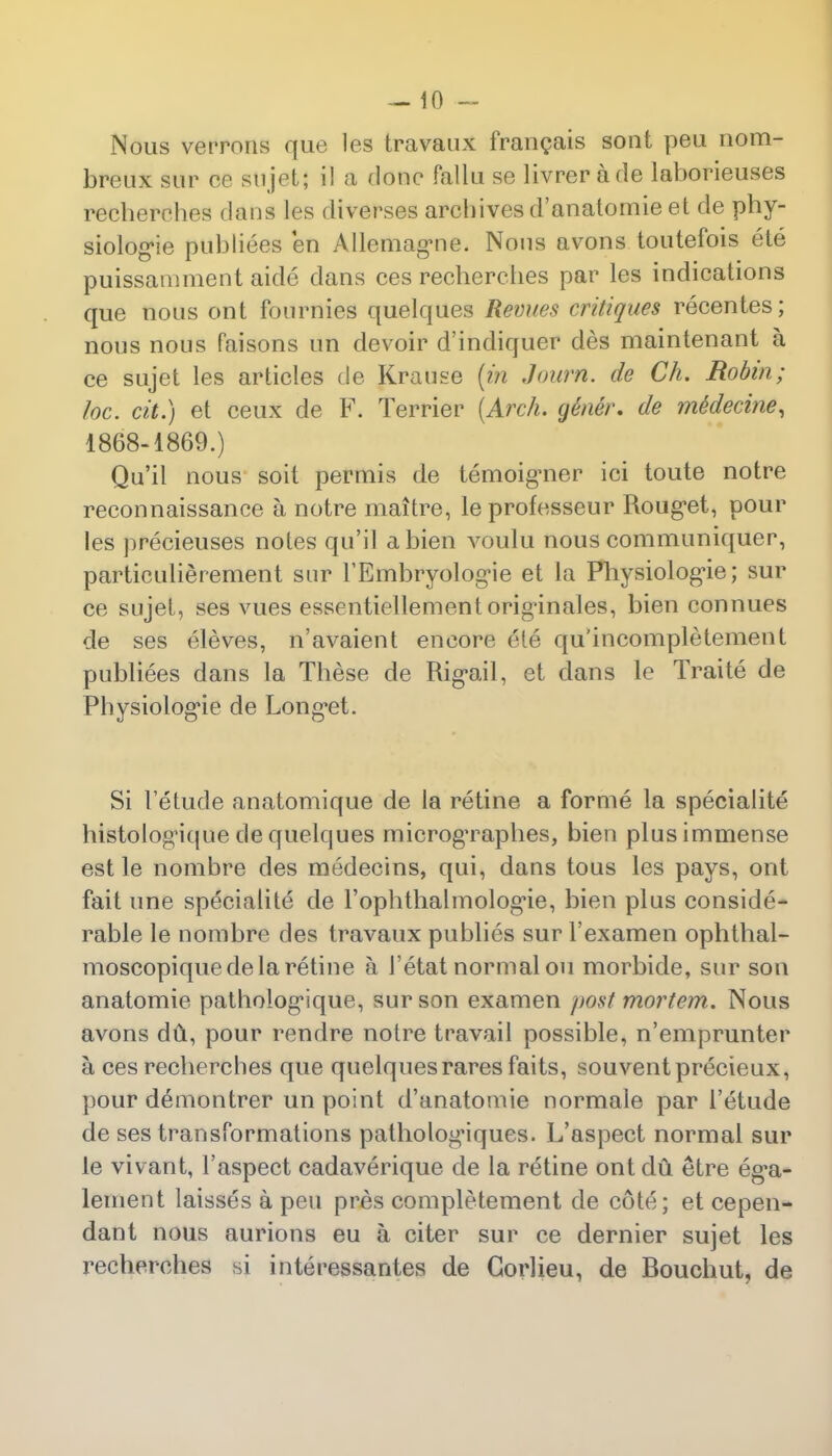 Nous verrons que les travaux francais sont peu nom- breux sur cc sujet; il a done fallu se livrerade laborieuses recberehes dans les diverses arcbives d'anatomie et de phy- siologic publiees en Allcmag-ne. Nous avons toutefois ete puissamment aide dans ces recberehes par les indications que tious ont fournies quelques Revues critiques recentes; nous nous faisons un devoir d'indiquer des maintenant a ce sujet les articles de Krause (in J num. de Ch. Robin; he. tit.) et ceux de F. Terrier {Arch, gener. de me'decine, 1868-1869.) Qu'il nous soit permis de temoigner ici toute notre reconnaissance a notre maitre, le professeur Rouget, pour les precieuses notes qu'il abien voulu nous communiquer, particulierement snr FEmbryolog-ie et la Physiologne; sur ce sujet, ses vues essentiellement originates, bien eonnues de ses eleves, n'avaient encore ete qu'incompletement publiees dans la These de Rig-ail, et dans le Traite de Physiolog'ie de Long-et. Si I'etude anatomique de la retine a forme la specialite histolog'ique de quelques microgTaphes, bien plus immense est le nombre des medecins, qui, dans tous les pays, ont fait one specialite de Fophthalmologie, bien plus conside- rable le nombre des travaux publies sur l'examen ophthal- moscopiquede la retine a 1'etat normal on morbide, sur son anatomie patholog'ique, sur son examen post mortem. Nous avons du, pour rendre notre travail possible, n'emprunter a ces recberehes que quelques raresfaits, souventprecieux, pour demontrer un point d'anatomie normale par I'etude de ses transformations patholog'iques. L'aspect normal sur le vivant, l'aspect cadaverique de la retine ont du etre ega- lement laisses a peu pres completement de cote; et cepen- dant nous aurions eu a citer sur ce dernier sujet les recberehes si interessantes de Gorlieu, de Bouchut, de