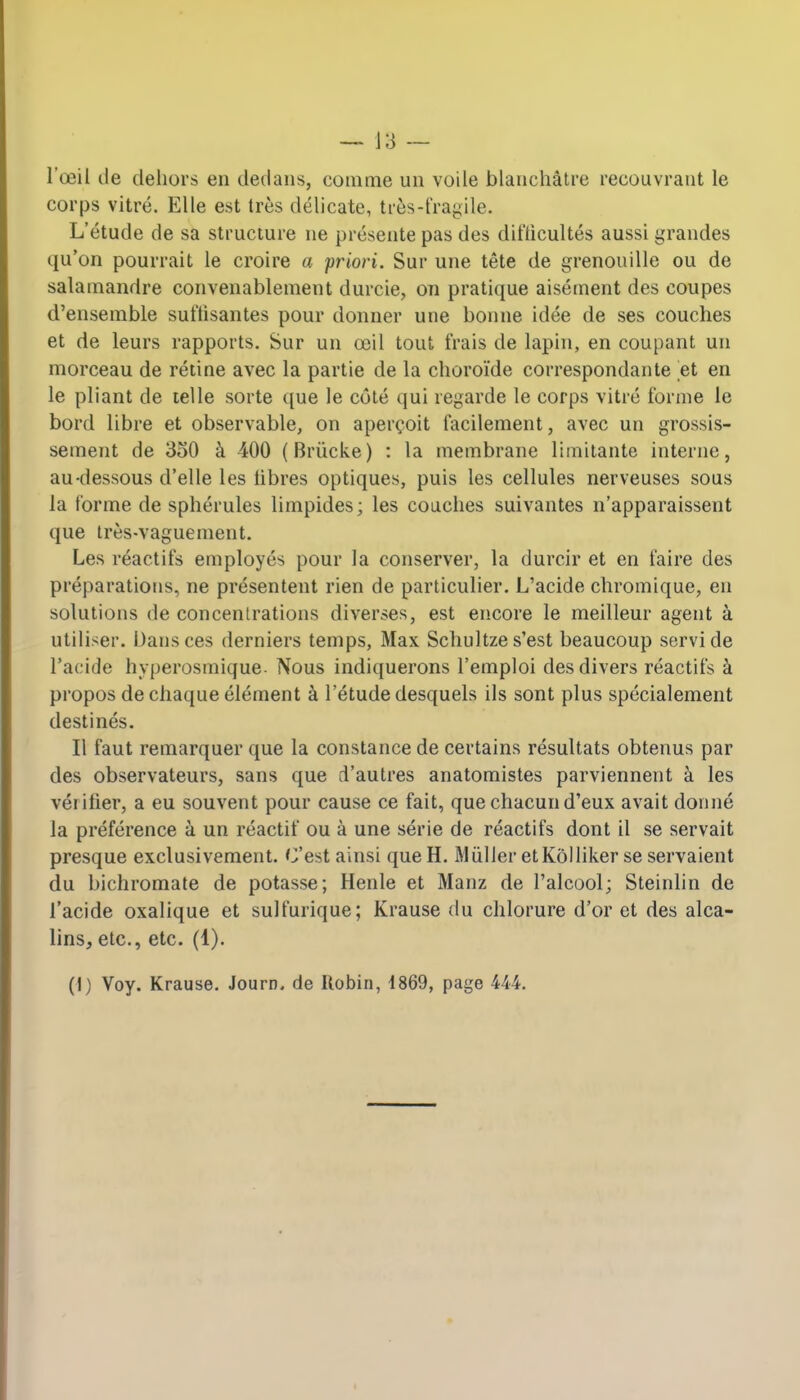 — 18 — l'ceil de dehors en dedans, eomme un voile blanehatre recouvrant le corps vitre. EUe est tres delicate, tres-fragile. L'etude de sa structure ne presente pas des difticultes aussi grandes qu'on pourrait le croire a priori. Sur une tete de grenouille ou de salamandre convenablement durcie, on pratique aisement des coupes d'ensemble sut'lisantes pour donner une bonne idee de ses couches et de leurs rapports. Sur un ceil tout frais de lapin, en coupant un morceau de retine avec la partie de la choroid e correspondante et en le pliant de telle sorte que le cote qui regarde le corps vitre forme le bord libre et observable, on apercoit facilement, avec un grossis- sement de 350 a 400 (Briicke) : la membrane limitante interne, au-dessous d'elle les libres optiques, puis les cellules nerveuses sous la forme de spherules limpides; les couches suivantes n'apparaissent que tres-vaguement. Les reactifs employes pour la conserver, la durcir et en faire des preparations, ne presentent rien de particulier. L'acide chromique, en solutions de concentrations diverses, est encore le meilleur agent a utiliser. Dansces derniers temps, Max Schultze s'est beaucoup servide l'acide hyperosmique- Nous indiquerons l'emploi des divers reactifs k propos de chaque element a l'etude desquels ils sont plus specialement destines. II faut remarquer que la Constance de certains resultats obtenus par des observateurs, sans que d'autres anatomistes parviennent a les ver ifier, a eu souvent pour cause ce fait, que chacun d'eux avait donne la preference a un reactif ou a une serie de reactifs dont il se servait presque exclusivement. C'est ainsi queH. Mtiller etKolliker se servaient du bichromate de potasse; Henle et Manz de l'alcool; Steinlin de l'acide oxalique et sulfurique; Krause du chlorure d'or et des alca- lins, etc., etc. (1). (I) Voy. Krause. Journ. de Ilobin, 1869, page 444.