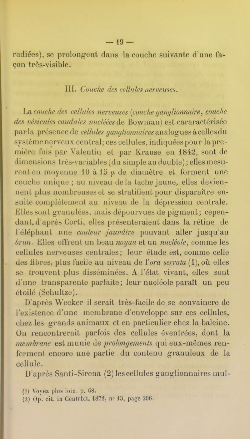 radices), se prolong'ent dans la couche suivante d'une fa- con tres-visible. III. Couche des cellules nerveuses. La couche des cellules nerveuses (couche yant/lionnatre, couche dcs vesicules caudales nucleeesde Bowman) est cararacterisee par la presence de cellules (janglionnaires analogues acellesdu systemenerveux central; ces cellules, indiqueespour la pre- miere fois par Valentin et par Krause en 1842, sont de dimensions tres-variables (du simple au double); elles mesu- rent en moyenne 10 a 15 (a de diametre et forment une coucbe unique ; au niveau dela tache jaune, elles devien- nent plus nombreuses et se stratifient pour disparaHre en- suite complelement au niveau de la depression cenlrale. Elles sont gTanulees, mais depourvues de pigunent; cepen- dant, d'apres Gorti, elles presenteraient dans la retine de l'eleplmnt une couleur jaundtre pouvant aller jusqu'au brun. Elles offrent un beau noyau et un nucleole, comme les cellules nerveuses centrales; leur etude est, comme celle dcs libres, plus facile au niveau de Yora serrata (1),ou elles se trouvent plus disseminees. A l'etat vivant, elles sont d une transparente parfaite; leur nucleole parait un peu etoile (Schultze). D'apres Wecker il serait tres-facile de se convaincre de l'existence d'une membrane d'enveloppe sur ces cellules, cbez les grands animaux et en particulier chez la baleine. On rencontrerait parfois des cellules eventrees, dont la membrane est munie de prolongements qui eux-memes ren- ferment encore une partie du contenu gTanuleux de la cellule. D'apres Santi-Sirena (2) les cellules g'ang'lionnaires mul- (1) Voyez plus loin. p. G8. (2) Op. cit. in Gentrblt. 1872, n° 13, page 206.